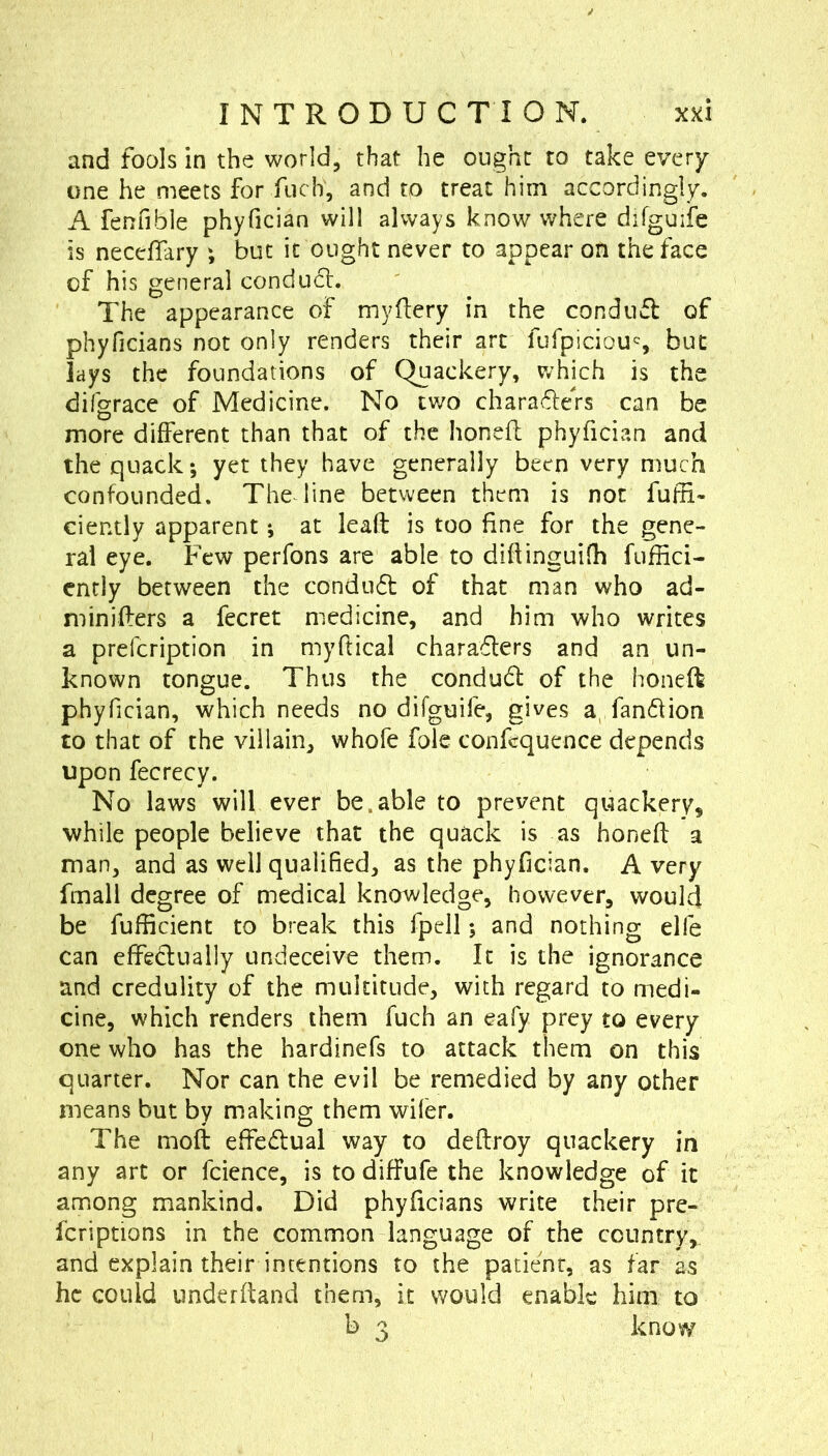 and fools in the world, that he ought to take every one he meets for fiich, and to treat him accordingly. A fenfible phyfician will always know where difguife is neceffary ; but it ought never to appear on the face of his general conduct. The appearance of mydery in the condufl of phyficians not only renders their art fufpiciou% but lays the foundations of Quackery, v/hich is the difgrace of Medicine. No two charaflefs can be more different than that of the honeff phyfici?.n and the quack; yet they have generally been very much confounded. The line between them is not fuffi- ciently apparent; at lead; is too fine for the gene- ral eye. Few perfons are able to didinguilh fuffici- ently between the condu6l of that man who ad- miniffers a fecret medicine, and him who writes a prefcription in myftical charaflers and an un- known tongue. Thus the condu6l of the honeR phyfician, which needs no difguife, gives a, fandion to that of the villain, whofe foie confcquence depends upon fecrecy. No laws will ever be.able to prevent quackery, while people believe that the quack is as honed: a man, and as well qualified, as the phyfician. A very fmall degree of medical knowledge, however, would be fufficient to break this fpell; and nothing elfe can cffeclually undeceive them. It is the ignorance and credulity of the multitude, with regard to medi- cine, which renders them fuch an eafy prey to every one who has the hardinefs to attack them on this quarter. Nor can the evil be remedied by any other means but by making them wiler. The mod: effedual way to deftroy quackery in any art or fcience, is to diffufe the knowledge of it among mankind. Did phyficians write their pre- fcriptions in the common language of the country,, and explain their intentions to the patient, as far as he could underftand them, it would enable him to b 3 know