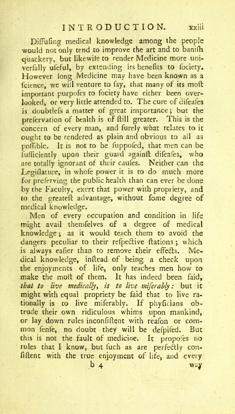 Diffufing medical knowledge among the people would not only tend to improve the art and to banifh quackery, but like wile to render Medicine more uni- verfally ufeful, by extending irs benefits to fociety. However long Medicine may have been known as a fcience, we will venture to fay, that many of its mod important purpofes to fociety have either been over- looked, or very little attended to. The cure of difeafes is doubtlefs a mattet of great importance; but the prefervation of health is of dill greater. This is the concern of every man, and fiirely what relates to it ought to be rendered as plain and obvious to all as polfible. It is not to be fiippofed, that men can be fufficiently upon their guard againd difeafes, who are totally ignorant of their caufes. Neither can the Legiflature, in whofe power it is to do much more for preferving the public health than can ever be done by the Faculty, exert that power with propriety, and to the greated advantage, without fome degree of medical knowledge. Men of every occupation and condition in life might avail themfelves of a degree of medical knowledge; as it would teach them to avoid the dangers peculiar to their refpeclive dations; which is always eafier than to remove their efFeds. Me- dical knowledge, indcad of being a check upon the enjoym.ents of life, only teaches men how to make the mod of them. It has indeed been faid, that to live medically^ is to live miferahly: but it might with equal propriety be faid that to live ra- tionally is to live miferably. If phyficians ob- trude their own ridiculous whims upon mankind, or lay down rules inconfident with reafon or com- mon fenfe, no doubt they will be defpifed. But this is not the fault of medicine. It propofes no rules that I know, but fuch as are perfectly con- fident with the true enjoyment of life, and every b 4 wa^