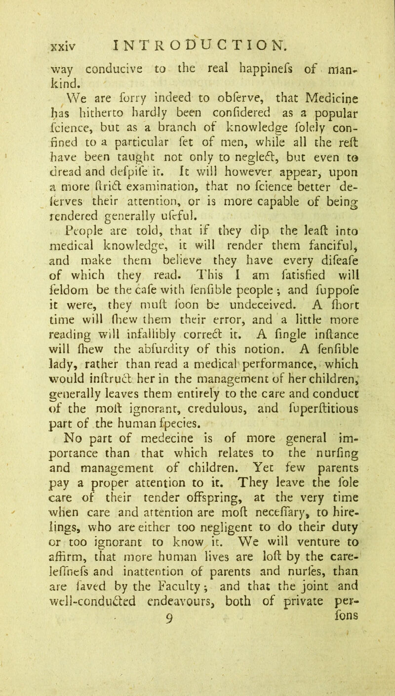 way conducive to the real happinefs of man* kind. We are ferry indeed to obferve, that Medicine has hitherto hardly been confidered as a popular fcience, but as a branch of knowledge folely con- fined to a particular fet of men, while all the reil have been taught not only to neglefl, but even to dread and defpile it. It will however appear^ upon a more firid examination, that no fcience better de- ferves their attention, or is more capable of being rendered generally ufeful. People are told, that if they dip the lead into medical knowledge, it will render them fanciful^ and make them believe they have every difeafe of which they read. This I am fatisfied will feldom be the cafe with lenfible people •, and fuppofe it were, they mull loon be undeceived. A fljort time will fliew them their error, and a little more reading will infallibly correcl it. A fingle inllance will fhew the abfurdity of this notion. A fenfible lady, rather than read a medical performance, which would inftrucl her in the management of her children, generally leaves them entirely to the care and conduct of the moll ignorant, credulous, and fuperllitious part of the human fpecies. No part of medecine is of more general im- portance than that which relates to the nurfing and management of children. Yet few parents pay a proper attention to it. They leave the foie care of their tender offspring, at the very time when care and attention are molt necefiary, to hire- lings, who are either too negligent to do their duty or too ignorant to know it. We will venture to affirm, that more human lives are lofl by the care- lefihcfs and inattention of parents and nurfes, than are laved by the Faculty; and that the joint and wcii-conduded endeavours, both of private per- 9 fons