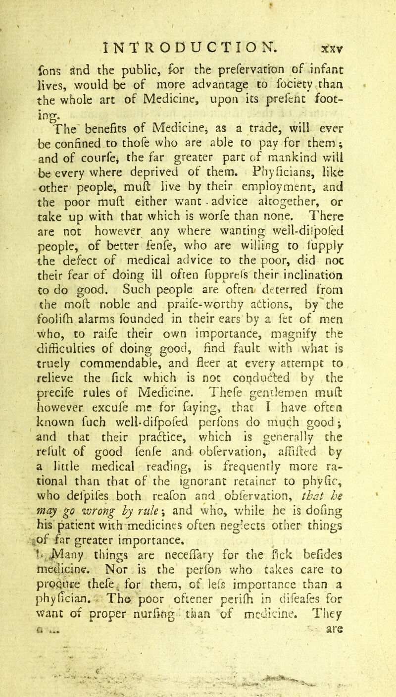 fons ^nd the public, for the prefervariron of infant lives, would be of more advantage to fociety than the whole art of Medicine, upon its prefent foot- The' benefits of Medicine^ as a trade, will ever be confined to thofe who are able to pay for them; and of coLirfcj the far greater part of mankind will be every where deprived of them. Phyficians, like other people, muft live by their employment, and the poor muft either want . advice altogether, or take up with that which is worfe than none. There are not however any where wanting well-diTpoled people, of better fenfe, who are willing to fupply the defect of medical advice to the poor, did not their fear of doing ill often fipprefs their inclination to do good. Such people are often* deterred from the moft noble and praife-worthy actions, by the foolifh alarms founded in their ears by a fet of men who, to raife their own importande, magnify the difficulties of doing good, find fault with what is truely commendable, and fleer at every attempt to relieve the fick which is not copdiided by the precife rules of Medicine. Thefe gentlemen muft however excufe me for faying, that I have often known fuch weli-difpofed perfons do much good; and that their pradice, which is generally the refult of good fenfe and obfervadon, affilted by a little medical reading, is frequently more ra- tional than that of the ignorant retainer to phyfic, who defpifes both reafon and obfervation, ih'it he may go wrong hy rule \ and who, while he is dofing his patient with medicines often neglects other things aof far greater importance, t*^^any things are neceiTary for the flck befides medicine. Nor is the perfon v/ho takes care to proqttre thefe , for them, of left importance than a phyftcian. - Tho poor oftener periffi in difeafes for want of proper nurftng ■ than of medicine. They