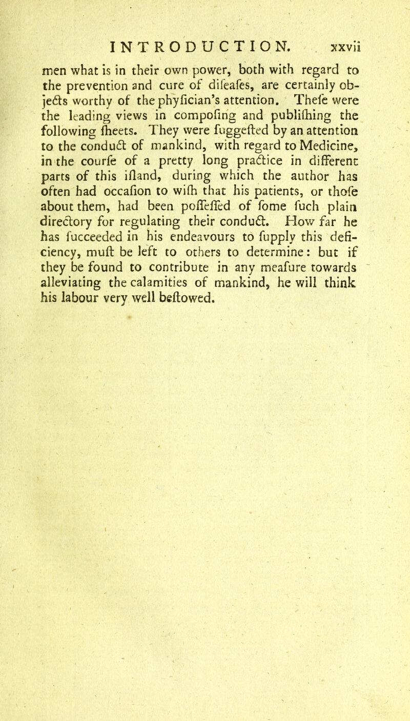 men what is in their own power, both with regard to the prevention and cure of difeafes, are certainly ob- jeds worthy of the phyfician’s attention, Thefc were the leading views in compofing and publiQiing the following fheets. They were fuggefted by an attention to the conduct of mankind, with regard to Medicine, in the courfe of a pretty long pradice in different parts of this ifland, during which the author has often had occafion to wifh that his patients, or thofe about them, had been pofTeffed of fome fuch plain direclory for regulating their condud. How far he has fucceeded in his endeavours to fupply this defi- ciency, muft be left to others to determine: but if they be found to contribute in any meafure towards alleviating the calamities of mankind, he will think his labour very well beftowed.