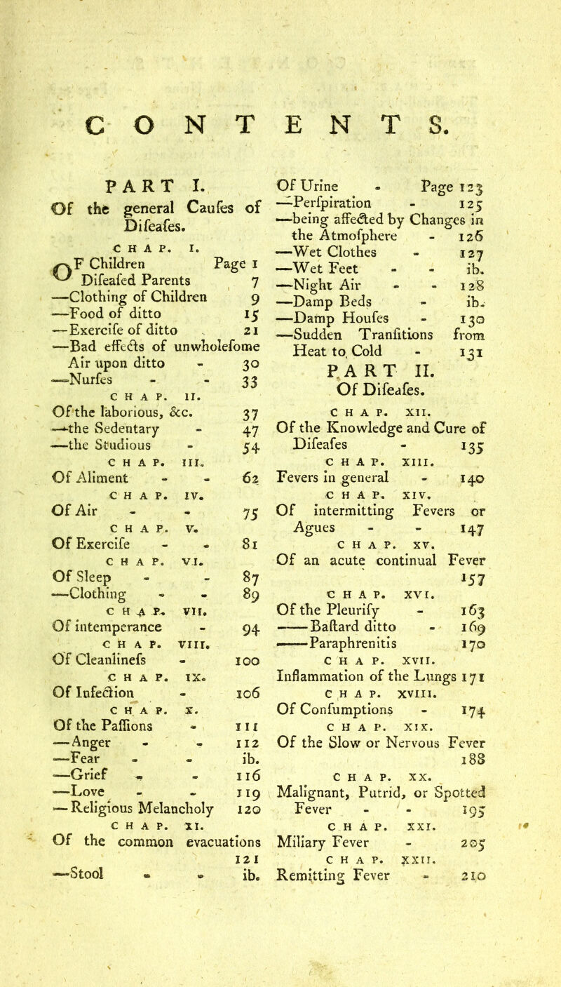 CONTENTS. PART I. Of thfe general Caufes of Difeafes. CHAP. I. Children P ^ Difeafed Parents 'age I 7 —Clothing of Children 9 —Food of ditto 15 — Exercife of ditto 21 —Bad effedls of unwholeforae Air tipon ditto 30 —Nurfes 33 C H A P. 11. Of the laborious, &c. 37 —‘■the Sedentary 47 —the Studious 54 CHAP. Ill, Of Aliment 62 CHAP. IV. OfAir 75 CHAP. V. Of Exercife 8i CHAP. VI. Of Sleep 87 —Clothing 89 c HAP- vir. Of intemperance 94 CHAP. viir. Of Cleanlinefs 100 CHAP. IX. Of Infedion 106 CHAP. X. Of the Paffions III — Anger 112 —Fear - ib. —Grief 116 —Love 119 <—Religious Melancholy 120 CHAP. XI. Of the common evacuations 12 1 —Stool - » ib. Of Urine - Page 123 —Perfpiration - 125 —being affe^ed by Changes in the Atmofphere - 126 —Wet Clothes - 127 —Wet Feet ib. —Night Air 128 —Damp Beds ib. —Damp Houfes 130 —Sudden Tranfitions from Heat to. Cold 131 P.ART II. Of Difeafes. CHAP. XII. Of the Knowledge and Cure of Difeafes 135 CHAP. Xlll. Fevers In general 140 CHAP. XIV, Of intermitting Fevers or Agues 147 CHAP. XV. Of an acute continual Fever 157 CHAP. XVI. Of the Pleurify 163 — Ballard ditto 169 —Paraphrenitis 170 CHAP. XVII. Inflammation of the Lungs 171 CHAP. XVIII. Of Confumptions 174 CHAP. XIX. Of the Slow or Nervous Fever 188 CHAP. XX. Malignant, Putrid, or Spotted Fever - ' - i95 C H A P. XXI. Miliary Fever 205 CHAP. xxri. Remitting Fever 210