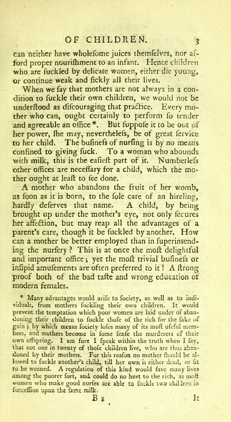 can neither have wholefome juices themfelves, nor af- ford proper nourifhment to an infant. Hence children who. are fuckled by delicate women, either die young, or continue weak and fickly all their lives. When we fay that mothers are not always in a con- dition to fuckle their own children, we would not be tmderftood as difcouraging that practice. Every mo- ther who can, ought certainly to perform fo tender and agreeable an office *. But fuppofe it to be out of her power, Ihe may, neverthelefs, be of great fervice to her child. The bufinefs of nurfing is by no means confined to giving fuck. To a woman who abounds with milk, this is the eafieft part of it. Numberlefs other offices are neceffary for a child, which the mo- ther ought at leaft to fee done. A mother who abandons the fruit of her womb, as foon as it is born, to the foie care of an hireling, hardly deferves that name. A child, by being brought up under the mother’s eye, not only fecures her affeflion, but may reap all the advantages of a parent’s care, though it be fuckled by another. How can a mother be better employed than in fuperintend- ing the nurfery ? This is at once the mofi: delightful and important office; yet the mofi; trivial bufinefs or infipid amufements are often preferred to it! A ftrong proof both of the bad taftc and wrong education of modern females. * Many advantages would arife to fociety, as well as to indi- viduals, from mothers fuckling their own children. It would prevent the temptation which poor women are laid under of aban- doning their children to fuckle thofe of the rich for the fake of gain ^ by which means fociety lofes many of its mod: ufeful mem- bers, and mothers become in fome fenfe the murderers of their own offspring. I am fure I fpeak within the truth when I fay, that not one in twenty of thofe children live, who are thus aban- doned by their mothers. For this reafon no mother fhould be al- lowed to fuckle another's child, till her own is either dead, or ht to be weaned. A regulation of this kind would fave many lives among the poorer fort, and could do no hurt to the rich, as moll women who make good nurfes are able to fuckle two children in fuccefiion upon the fame milk. Is