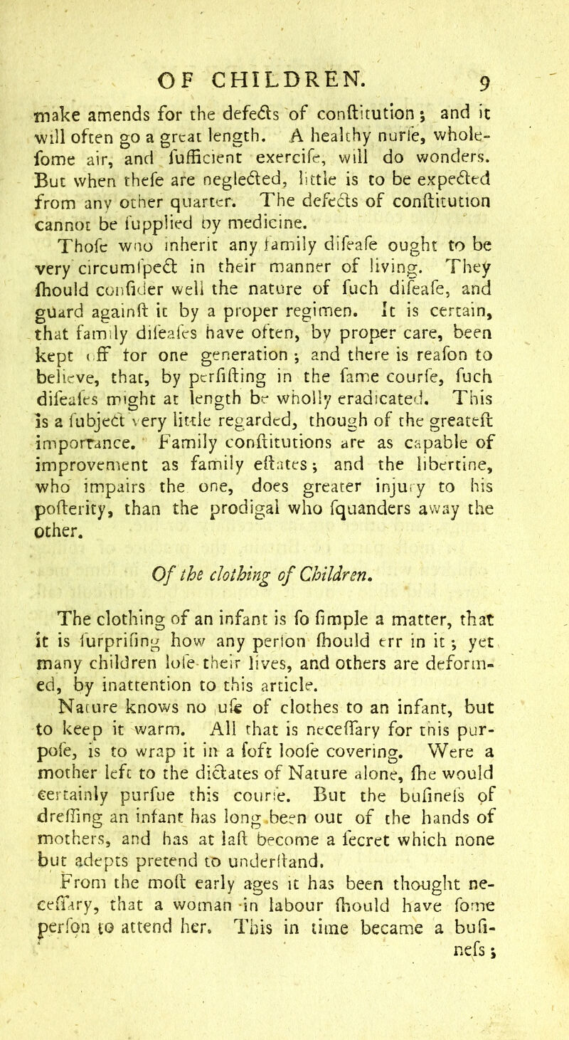 make amends for the defeds of conftitution *, and ic will often go a great length. A healthy nurfe, whole- fome air, and fufficient exercife, will do wonders. But when thefe are negleded, little is to be expeded from any other quarter. The defeds of conftitution cannot be fupplied by medicine. Thofe woo inherit any family difeale ought to be very circumfped in their manner of living. They fhould conftder well the nature of fuch difcafe, and guard againft it by a proper regimen. It is certain, that family difeafes have often, by proper care, been kept (;ff tor one generation ; and there is reafon to believe, that, by pcrfifting in the fame courfe, fuch difeafes might at length be wholly eradicated. This is a fubjed very little regarded, though of the greateft imporrance. Family conftitutions are as capable of improvement as family eftates; and the libertine, who impairs the one, does greater injury to his pofterity, than the prodigal who fqiianders away the Other. Of the clothing of Children, The clothing of an infant is fo fimple a matter, that it is furprifing how any perion (hould err in it; yet many children lofe-their lives, and others are deform- ed, by inattention to this article. Nacure knows no ule of clothes to an infant, but to keep it warm. All that is neceftary for this pur- pofe, is to wrap it in a foft loofe covering. Were a mother left to the didates of Nature alone, fhe would certainly purfue this course. But the bufineis of drefting an infant has long,been out of the hands of mothers, and has at iaft become a fecret which none but adepts pretend to underifand. From the moft early ages it has been thought ne- ceffary, that a woman -in labour fhould have fome perfon to attend her. This in time became a bufi- nefs s