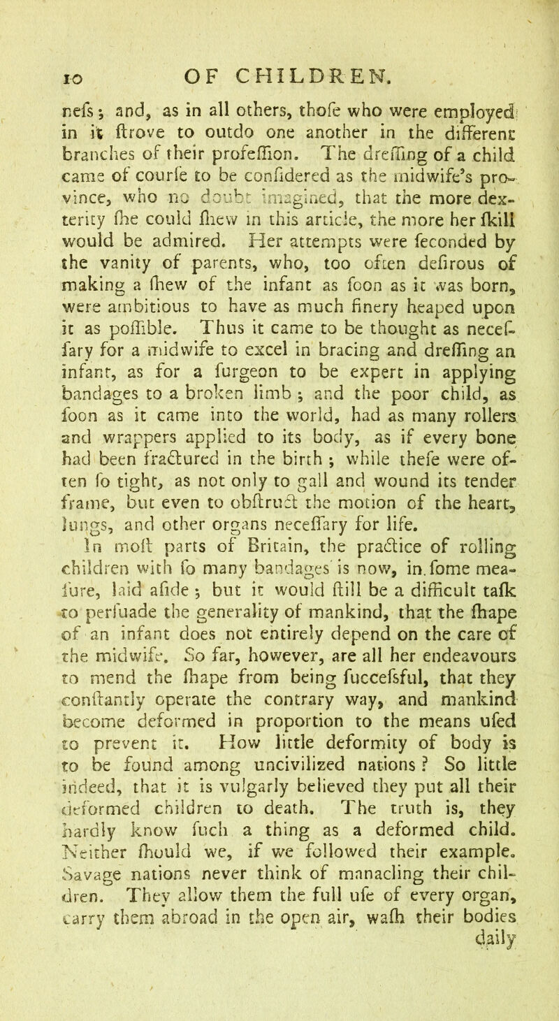 nefs; and, as in all others, thofe who were employed; in it ftrove to outdo one another in the different: branches of their profeiTion. The dreiTing of a child came of courle to be confidered as the midwife’s pro» vince, who no doubt imagined, that the more dex- terity fhe could fliew in this article, the more her fkill would be admired. Her attempts were feconded by the vanity of parents, who, too often defirous of making a (hew of the infant as foon as it was born, were ambitious to have as much finery heaped upon it as polTible. Thus it came to be thought as necef. fary for a midwife to excel in bracing and drefllng an infant, as for a furgeon to be expert in applying bandages to a broken limb ; and the poor child, as foon as it came into the world, had as many rollers and wrappers applied to its body, as if every bone had been fradlured in the birth ; while thefe were of- ten fo tight, as not only to gall and wound its tender frame, but even to obfirufl the motion of the heart, lungs, and other organs neceffary for life. In moil parts of Britain, the pradice of rolling children with fo many bandages is now, in.fome mea- fure, laid afide *, but it would ftill be a difficult talk to perfuade the generality of mankind, that the fhape of an infant does not entirely depend on the care of the midwife. So far, however, are all her endeavours to mend the fhape from being fuccefsful, that they conilantly operate the contrary way, and mankind become deformed in proportion to the means ufed to prevent it. How little deformity of body is to be found among uncivilized nations ? So little indeed, that it is vulgarly believed they put all their deformed children to death. The truth is, they hardly know fuch a thing as a deformed child. Neither ffiuuld we, if we followed their example. Savage nations never think of manacling their chil- dren. They allow them the full ufe of every organ, carry them abroad in the open air, waffi their bodies