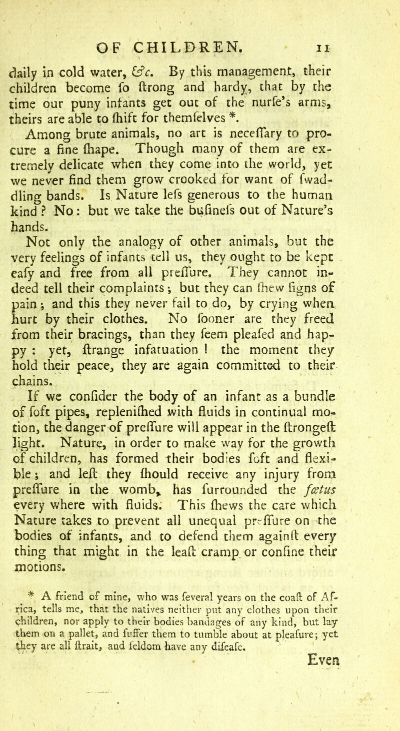i^aily in cold water, By this management, their children become fo ftrong and hardy, that by the time our puny infants get out of the nurfe’s arms, theirs are able to fhifc for themfclves Among brute animals, no art is neceffary to pro- cure a fine fhape. Though many of them are ex- tremely delicate when they come into the world, yet we never find them grow crooked for want of fwad- dling bands. Is Nature lefs generous to the human kind ? No: but we take the bufinefs out of Nature’s hands. Not only the analogy of other animals, but the very feelings of infants tell us, they ought to be kept eafy and free from all prefiTure, They cannot in- deed tell their complaints ; but they can Ihew figns of pain; and this they never fail to do, by crying when hurt by their clothes. No fooner are they freed from their bracings, than they feem pleafed and hap- py : yet, ftrange infatuation ! the moment they hold their peace, they are again committed to their chains. If we confider the body of an infant as a bundle of fofc pipes, replenifiied with fiuids in continual mo- tion, the danger of prefiTure will appear in the ftrongeffc light. Nature, in order to make way for the growth of children, has formed their bodies foft and flexi- ble; and lefi; they fhould receive any injury from prefiTure in the womb,, has fur rounded the every where with fluids. This fhews the care which Nature takes to prevent all unequal prrfiTure on the bodies of infants, and to defend them againft every thing that might in the lead cramp, or confine their motions. * A friend of mine, who was feveral years on the coaft of Af- rica, tells me, that the natives neither put any clothes upon their <?hildren, nor apply to their bodies bandages of any kind, but lay them on a pallet, and fuifer them to tumble about at pleafure; yet ^hey are all ftrait, and leldom have any difeafe. Even