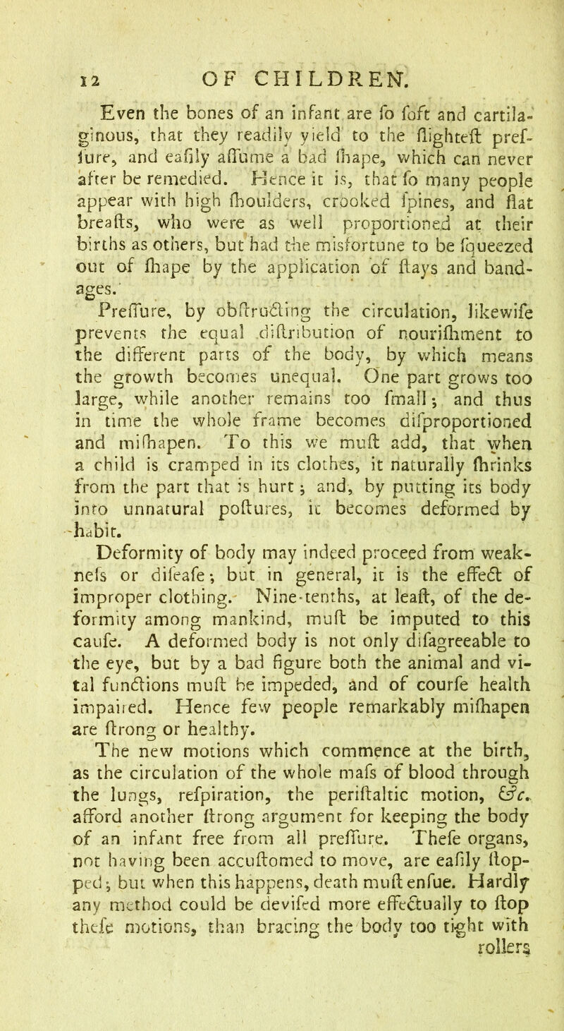 Even the bones of an infant are To foft and cartila- ginous, that they readily yield to the flighteft pref- fore, and eafily alTume a bad Oiape, which can never after be remedied. Hence it is, that fo many people appear with high fhoulders, crooked fpines, and fiat breads, who were as well proportioned at their births as others, but had the misfortune to be fqueezed out of fhape by the application of flays and band- ages.' PrelTure, by obdruding the circulation, likewife prevents the equal .didribution of nouridiment to the different parts of the body, by which means the growth becomes unequal. One part grows too large, while another remains too fmall *, and thus in time the whole frame becomes difproportioned and mifhapen. To this we mud add, that when a child is cramped in its clothes, it naturally fhrinks from the part that is hurt j and, by putting its body into unnatural podures, it becomes deformed by hcibit. Deformity of body may indeed proceed from weak- nefs or difeafe-, but in general, it is the effed of improper clothing.- Nine-tenths, at lead, of the de- formity among mankind, mud be imputed to this caufe. A deformed body is not only difagreeable to the eye, but by a bad figure both the animal and vi- tal fundions mud he impeded, and of courfe health impaired. Hence few people remarkably mifhapen are drong or healthy. The new motions which commence at the birth, as the circulation of the whole mafs of blood through the lungs, refpiration, the peridaltic motion, afford another drong argument for keeping the body of an infant free from all prefTure. Thefe organs, not having been accudomed to move, are eafily dop- pecl; but when this happens, death mud enfue. Hardly any method could be devifed more effcdually to dop thefe motions, than bracing the body too tight with rollers