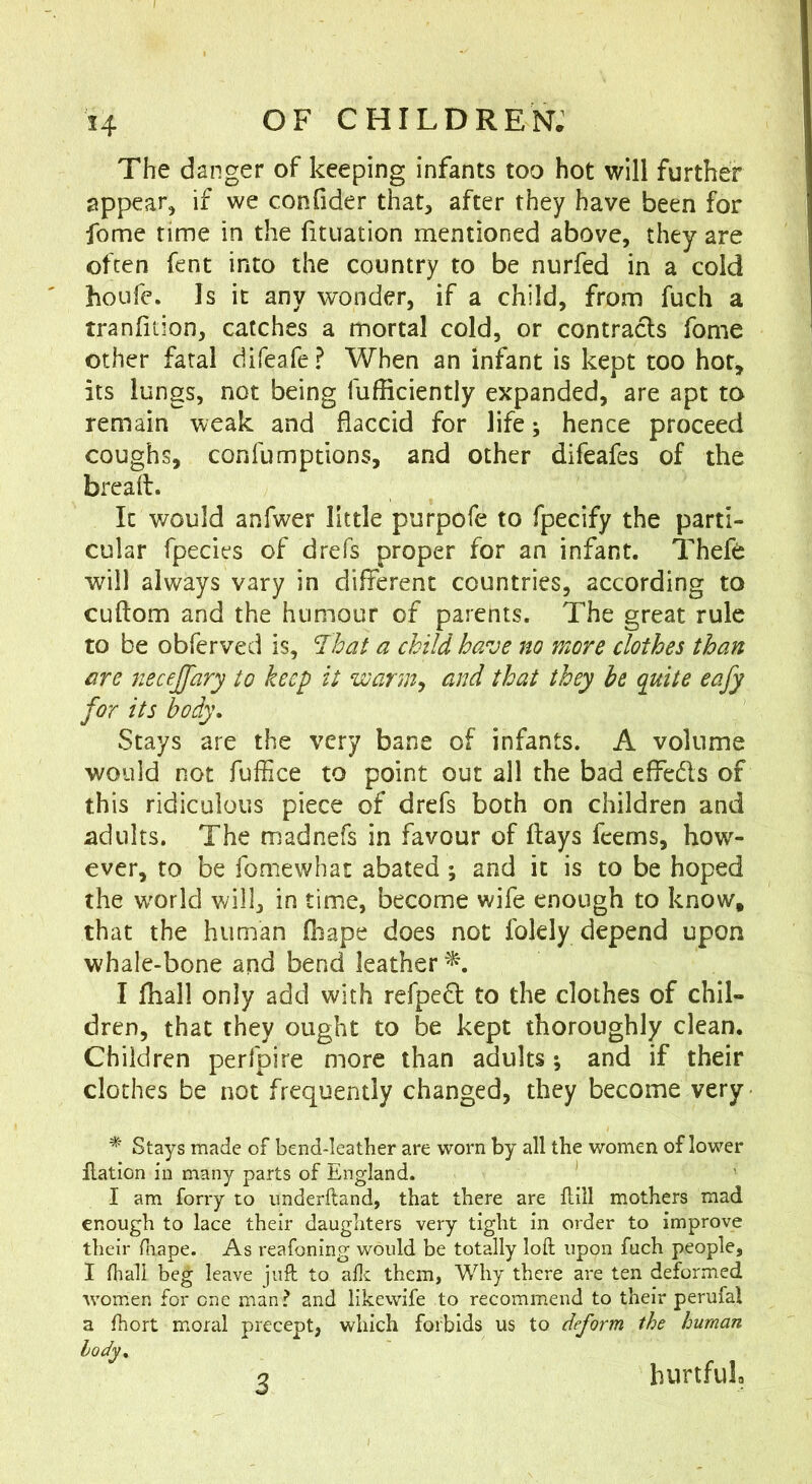 The danger of keeping infants too hot will further appear, if we confider that, after they have been for fome time in the fituation mentioned above, they are often fent into the country to be nurfed in a cold houfe. Is it any wonder, if a child, from fuch a tranfition, catches a mortal cold, or contracts fome other fatal difeafe ? When an infant is kept too hot, its lungs, not being fufficiently expanded, are apt to remain weak and flaccid for life; hence proceed coughs, confumptions, and other difeafes of the bread. It would anfwer little purpofe to fpecify the parti- cular fpecies of drefs proper for an infant. Thefe will always vary in different countries, according to cuftom and the humour of parents. The great rule to be obferved is, Jhat a child have no more clothes than are jiecejfary to keep It warm^ and that they he quite eafy for its body* Stays are the very bane of infants. A volume would not fuffice to point out all the bad effeds of this ridiculous piece of drefs both on children and adults. The madnefs in favour of flays feems, how- ever, to be fomewhac abated; and it is to be hoped the world will, in time, become wife enough to know, that the human fhape does not fokly depend upon whale-bone and bend leather I fhall only add with refped to the clothes of chil- dren, that they ought to be kept thoroughly clean. Children perfpire more than adults; and if their clothes be not frequently changed, they become very * Stays made of bend-leather are worn by all the women of lower ilation in many parts of England. ' I am forry to underftand, that there are Hill mothers mad enough to lace their daughters very tight in order to improve their fnape. As reafoning would be totally loft upon fuch people, I fhali beg leave juft to afle them, Why there are ten deformed women for one man? and likewife to recommend to their perufal a ftiort moral precept, which forbids us to deform the human body, Q burtfuL