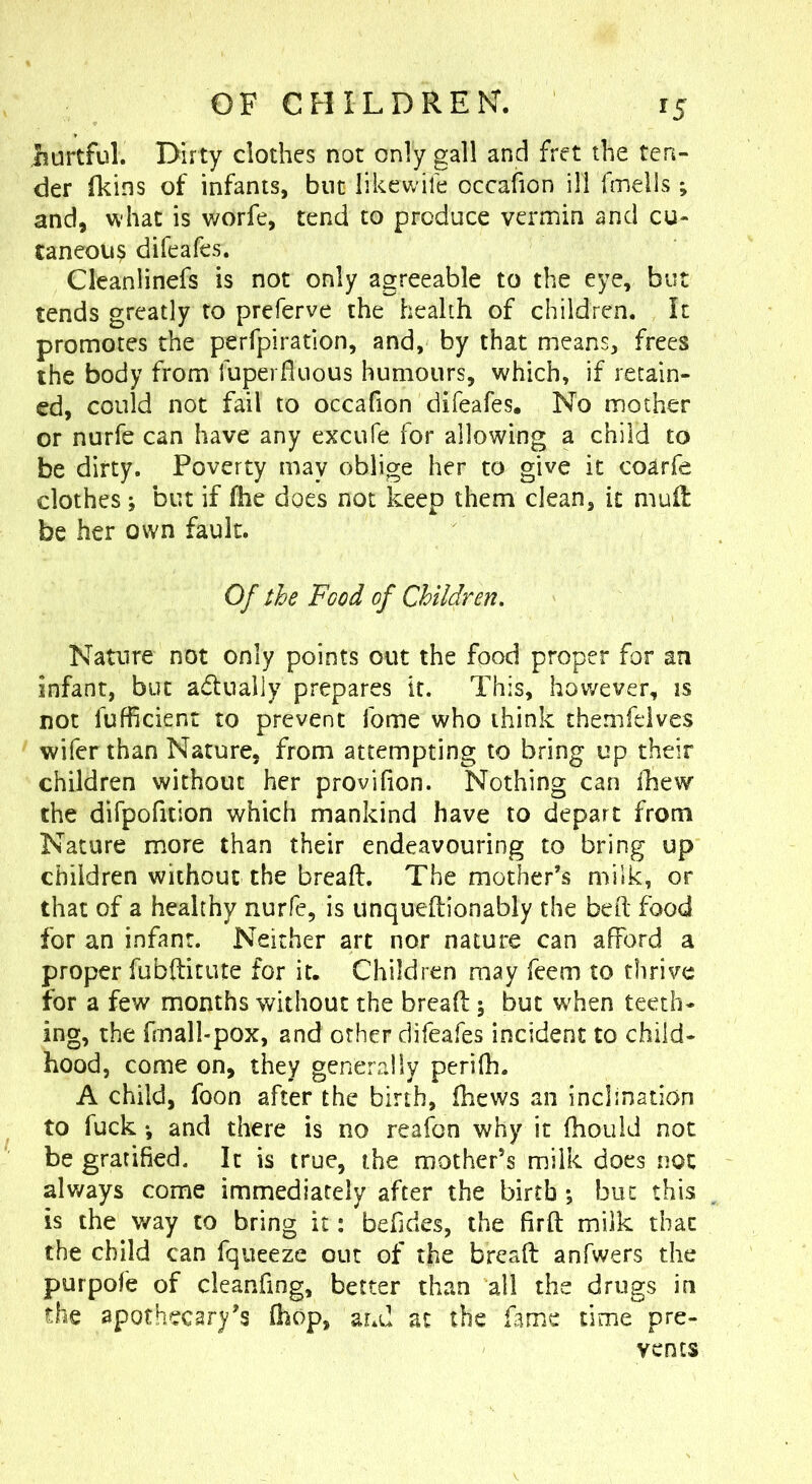 iurtful. Dirty clothes not only gall and fret the ten- der (kins of infants, but likewife occafion ill fmells ; and, what is v/orfe, tend to produce vermin and cu- taneous difeafes. Cleanlinefs is not only agreeable to the eye, but tends greatly to preferve the health of children. It promotes the perfpiration, and, by that means, frees the body from fuperfluous humours, which, if retain- ed, could not fail to occafion difeafes. No mother or nurfe can have any excufe for allowing a child to be dirty. Poverty may oblige her to give it coarfe clothes ; but if fhe does not keep them clean, it mud be her own fault. Of the Food of Children. Nature not only points out the food proper for an infant, but adtually prepares it. This, however, is not fufficient to prevent Tome who think themfelves wifer than Nature, from attempting to bring up their children without her provifion. Nothing can (hew the dirpofition which mankind have to depart from Nature more than their endeavouring to bring up children without the breaft. The mother’s milk, or that of a healthy nurfe, is unqueftionably the belt food for an infant. Neither art nor nature can afford a proper fubfticute for it. Children may feem to thrive for a few months without the breaft; but when teeth- ing, the fmall-pox, and other difeafes incident to child- hood, come on, they generally perifh. A child, foon after the birth, fhews an inclination to fuck *, and there is no reafon why it ftiouid not be gratified. It is true, the mother’s milk does not always come immediately after the birth *, but this is the way to bring it: befides, the firft milk that the child can fqueeze out of the breaft anfwers the purpofe of cleanfing, better than all the drugs in the apothecary’s (hop, and at the f^me time pre- vents