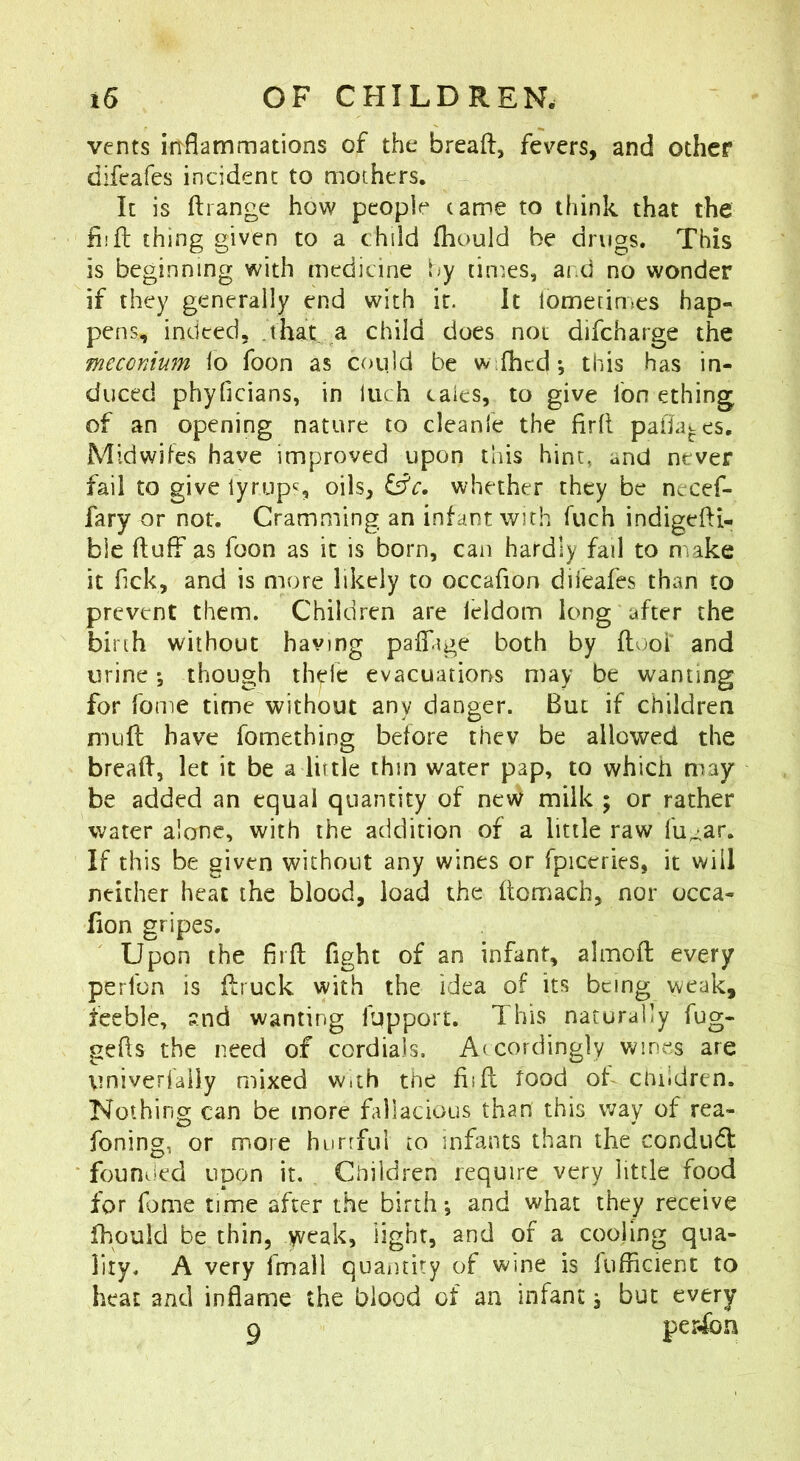 vents inflammations of the breaft, fevers, and other difeafes incident to mothers. It is ftiange how people tame to think that the iiifl: thing given to a child fhould be drugs. This is beginning with medicine by times, ai d no wonder if they generally end with it. It lometin.es hap- pens, indeed, 'that a child does not difcharge the meconium lo foon as coqld be w fhcd; this has in- duced phyficians, in Inch tales, to give ion ething of an opening nature to cleanle the firfl paflates. Midwifes have improved upon this hint, and never fail to give lyrups oils, iSc. whether they be necef- fary or nor. Cramming an infant with fuch indigefti- ble fluff as foon as it is born, can hardly fail to make it flek, and is more likely to occafion diieafes than to prevent them. Children are leldom long after the birth without having paffige both by flooi and urine; though thelc evacuations may be wanting for Tome time without any danger. But if children mull have fomething before thev be allowed the breafl, let it be a little thin water pap, to which may be added an equal quantity of ne\V milk ; or rather water alone, with the addition of a little raw fu^ar. If this be given without any wines or fpiceries, it will neither heat the blood, load the ftomach, nor occa- lion gripes. Upon the firfl fight of an infant, airnoft every perlbn is flruck with the idea of its being weak, feeble, ?.nd wanting lupport. This naturally fug- gefls the need of cordials. Accordingly wines are Viniverfally mixed w.th the fiift tood of cnildrcn. Nothing can be more fallacious than this way of rea- foning, or more hurrful to infants than the condudl founded upon it. Children require very little food for fome time after the birth; and what they receive fhould be thin, weak, light, and of a cooling qua- lity. A very fmall quantity of wine is fufficient to heat and inflame the blood of an infant; but every g person