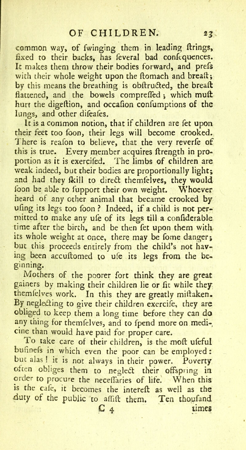 common way» of Twinging them in leading firings, fixed to their backs, has feveral bad conftquences. It makes them throw their bodies forward, and prefs with their whole weight upon the ftomach and bread; by this means the breathing is obftruded, the bread flattened, and the bowels comprefTed ; which muft hurt the digeftion, and occafion confumptions of the lungs, and other difeafes. It is a common notion, that if children are fet upon their feet too foon, their legs will become crooked. There is reafon to believe, that the very reverfe of this is true. Every member acquires flrength in pro- portion as it is exercifed. The limbs of children are weak indeed, but their bodies are proportionally light; and had they flcill to diredl themfelves, they would fbon be able to fupport their ov/n weight. Whoever heard of any other animal that became crooked by ufing its legs too foon ? Indeed, if a child is not per- mitted to make any ule of its legs till a confiderable time after the birch, and be then fet upon thorn with its whole weight at once, there may be forne danger; but this proceeds entirely from the child’s not hav- ing been accuftomed to ule its legs from the be- ginning. Mothers of the poorer fort think they are great gainers by making their children lie or fit while they themfelves work. In this they are greatly millaken. By neglcjfling to give their children exercife, they are obliged to keep them a long time before they can do any thing for themfelves, and to fpend more on medi- cine than would have paid for proper care. To take care of their children, is the moft ufeful bufinefs in which even the poor can be employed: but alas ! it is not always in their power. Poverty often obliges them to negledl their offspring ia order to procure the neceffaries of life. When this is the cafe, it becomes the interefl as well as the duty of the public to afllfl; them. Ten tfaoufand