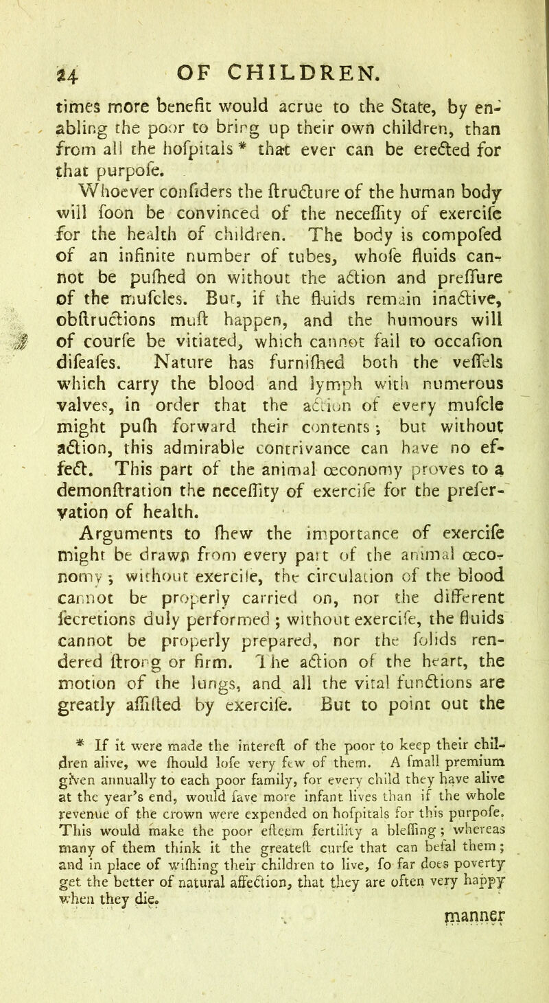 times more benefit would acrue to the State, by en- abling the poor to bring up their own children, than from all the hofpitais * that ever can be ereded for that purpofe. Whoever confiders the ftru61:ure of the human body will foon be convinced of the neceffity of exercife for the health of children. The body is compofed of an infinite number of tubes, whofe fluids can-r not be pLifhed on without the adion and prefliire of the mufclcs. Bur, if the fluids remain inadive, obftrudions mufl: happen, and the humours will '■$ of courfe be vitiated, which cannot fail to occafion difeafes. Nature has furnifhed both the veflels which carry the blood and lymph with numerous valves, in order that the adion of every mufcle might pu(h forward their contents *, but without; adion, this admirable contrivance can have no ef- fed. This part of the animal oeconomy proves to a demonflration the ncceflity of exercife for the prefer- yation of health. Arguments to fhew the importance of exercife might be drawn from every past of the animal oecor nomv ; without exercile, the circulation of the blood cannot be properly carried on, nor the different fecretions duly performed ; without exercife, the fluids cannot be properly prepared, nor the folids ren- dered ftrong or firm. 1 he adion of the heart, the motion of the lungs, and all the viral fundions are greatly aflilted by exercife. But to point out the ^ If it were made the intereft of the poor to keep their chil- dren alive, we fhould lofe very few of them. A fmall premium given annually to each poor family, for every child they have alive at the year’s end, would fave more infant lives than if the whole revenue of the crown were expended on hofpitais for this purpofe. This would make the poor efteem fertility a blefiing; whereas many of them think it the greateft curfe that can befal them; and in place of wifhing their children to live, fo far does poverty get the better of natural affeCiion, that they are often very happy when they di?f manner