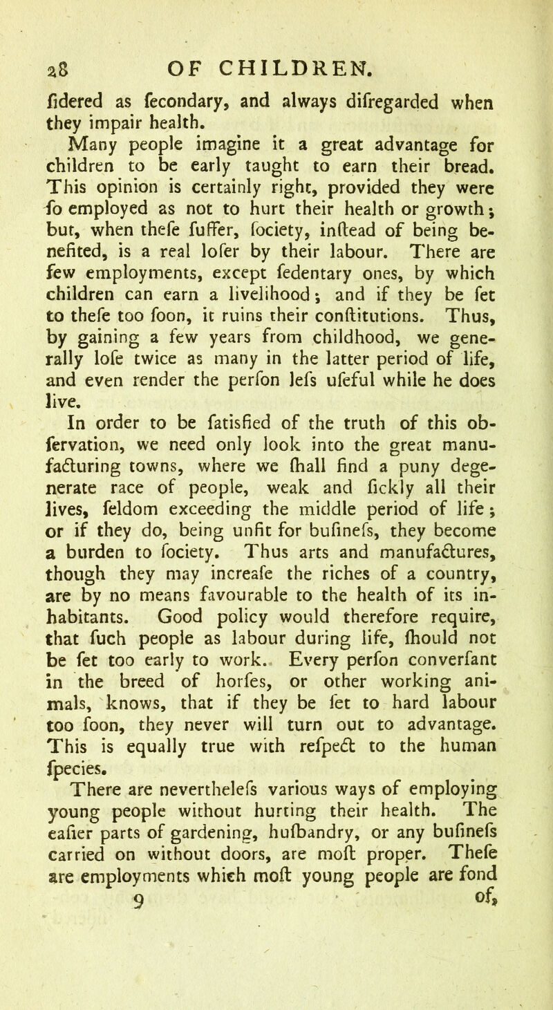 fidered as fecondary, and always difregarded when they impair health. Many people imagine it a great advantage for children to be early taught to earn their bread. This opinion is certainly right, provided they were io employed as not to hurt their health or growth; but, when thefe fuffer, fociety, inftead of being be- nefited, is a real lofer by their labour. There are few employments, except fedentary ones, by which children can earn a livelihood; and if they be fet to thefe too foon, it ruins their conftitutions. Thus, by gaining a few years from childhood, we gene- rally lofe twice as many in the latter period of life, and even render the perfon lefs ufeful while he does live. In order to be fatisfied of the truth of this ob- fervation, we need only look into the great manu- faduring towns, where we (hall find a puny dege- nerate race of people, weak and fickly all their lives, feldom exceeding the middle period of life; or if they do, being unfit for bufinefs, they become a burden to fociety. Thus arts and manufadures, though they may increafe the riches of a country, are by no means favourable to the health of its in- habitants. Good policy would therefore require, that fuch people as labour during life, fhould not be fet too early to work. Every perfon converfant in the breed of horfes, or other working ani- mals, knows, that if they be fet to hard labour too foon, they never will turn out to advantage. This is equally true with refped to the human fpecies. There are neverthelefs various ways of employing young people without hurting their health. The eafier parts of gardening, hufbandry, or any bufinefs carried on without doors, are mod proper. Thefe are employments which mod young people are fond