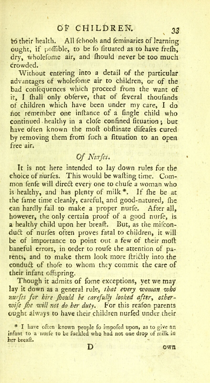 OP CHILDRER ^ ^3 to their health. All fchools and feminaries of learning ought, if pofTible, to be fo fituared as to have frelh, dry, wholefome air, and Ihould never be too much Crowded. Without entering into a detail of the particular advantages of wholefome air to children, or of the bad confequences which proceed from the want of it, I (hall only obferve, that of feveral thoufands of children which have been under my care, I do hot remember one inftance of a (ingle child who continued . healthy in a clofe confined (ituation ; but have often known the mod obftinate difeafes cured by removing them from fuch a fitiiation to an open free air. Of NurfeL It is not here intended to lay down rules for the choice of hurfes. This would be wafting time. Com- mon fenfe will dired every one to chufe a woman who is healthy, and has plenty of milk*. If (he be at the fame time cleanly, careful,^ and good-natured, fhe can hardly fail to make a proper nurfe. After all^ however, the only certain proof of a good nurfe, is a healthy child upon her bread* But, as the mifeon- duct of nurfes often proves fatal to children, it will be of importance to point out a few of their mod baneful errors, in order to roufe the attention of pa- rents, and to make them look more ftricHy into the condud of thofe to whom they commit the care of their infant offspring. Though it admits of fome exceptions, yet we may lay it down as a general rule, that every woman wha nurfes for hire fhould he carefully looked after^ other wife fhe will not do her duty. For this reafon parents ought always to have their children nurfed under their * I have often known people fo impofed upon, as to give an infant to a imrfe to be fuckled vv^hq had not one drop of milk in her breaft. D own