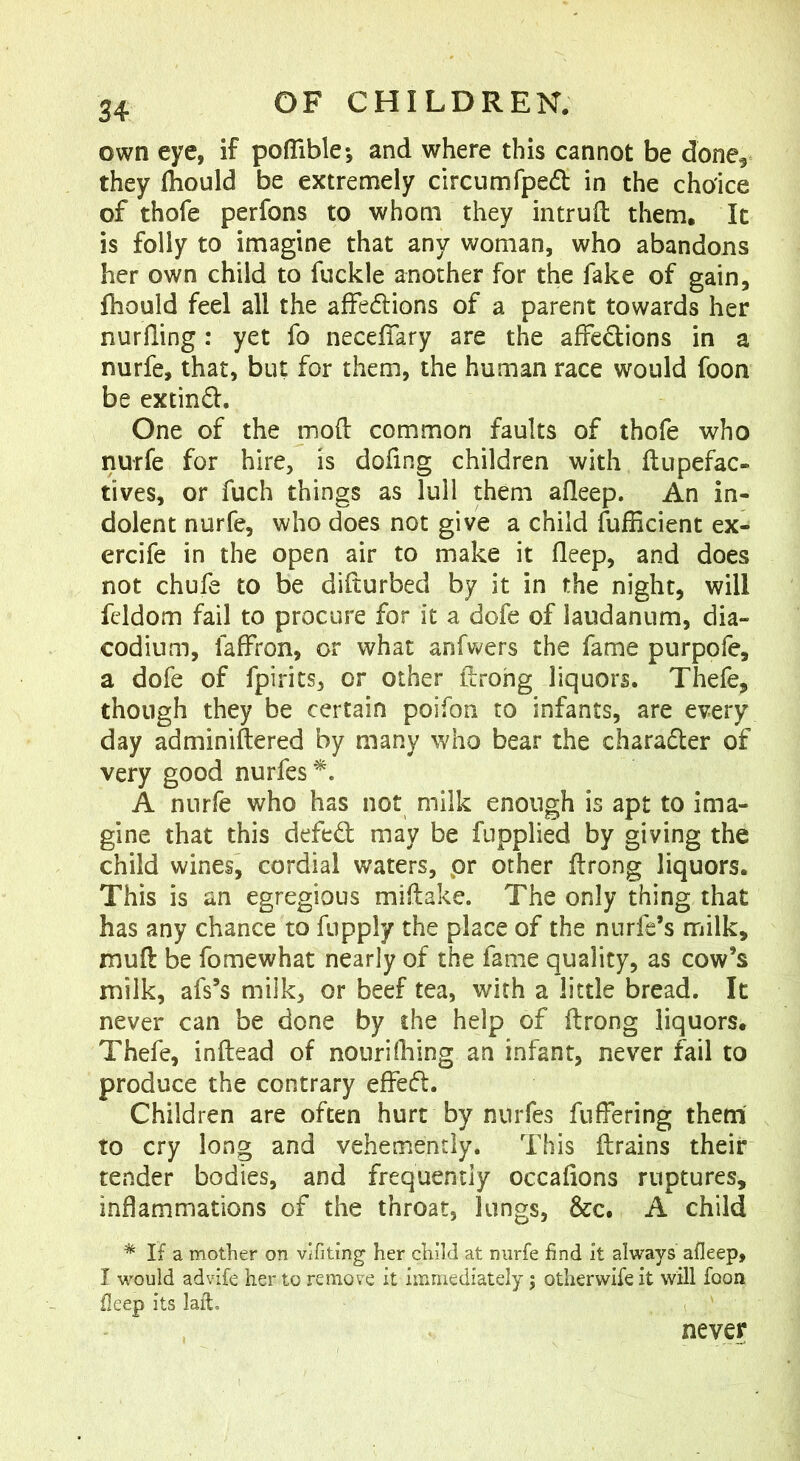 own eye, if pofllble; and where this cannot be done^ they fhould be extremely circumfped in the choice of thofe perfons to whom they intrufl: them. It is folly to imagine that any woman, who abandons her own child to fuckle another for the fake of gain, fhould feel all the affedlions of a parent towards her nurfling: yet fo necefiary are the affedions in a nurfe, that, but for them, the human race would foon be extind. One of the mod common faults of thofe who nurfe for hire, is dofing children with ftupefac- lives, or fuch things as lull them afleep. An in- dolent nurfe, who does not give a child fulRcient ex- ercife in the open air to make it deep, and does not chufe to be difturbed by it in the night, will fddom fail to procure for it a dofe of laudanum, dia- codium, faffron, or what anfwers the fame purpofe, a dofe of fpirits, or other drohg liquors. Thefe, though they be certain poifon to infants, are every day adminiftered by many who bear the charader of very good nurfes'^. A nnrfe who has not milk enough is apt to ima- gine that this defed may be fupplied by giving the child wines, cordial waters, pr other drong liquors. This is an egregious midake. The only thing that has any chance to fiipply the place of the nurfe’s milk, mud be fomewhat nearly of the fame quality, as cow’s milk, afs’s milk, or beef tea, with a little bread. It never can be done by the help of drong liquors. Thefe, indead of nourifhing an infant, never fail to produce the contrary effed. Children are often hurt by nnrfes differing them to cry long and vehemently. This drains their tender bodies, and frequently occafions ruptures, inflammations of the throat, lungs, &c. A child ^ If a mother on vifiting her child at nurfe find it always afleep, I would advife her to remove it immediately; otherwife it will foon fleep its laid. never