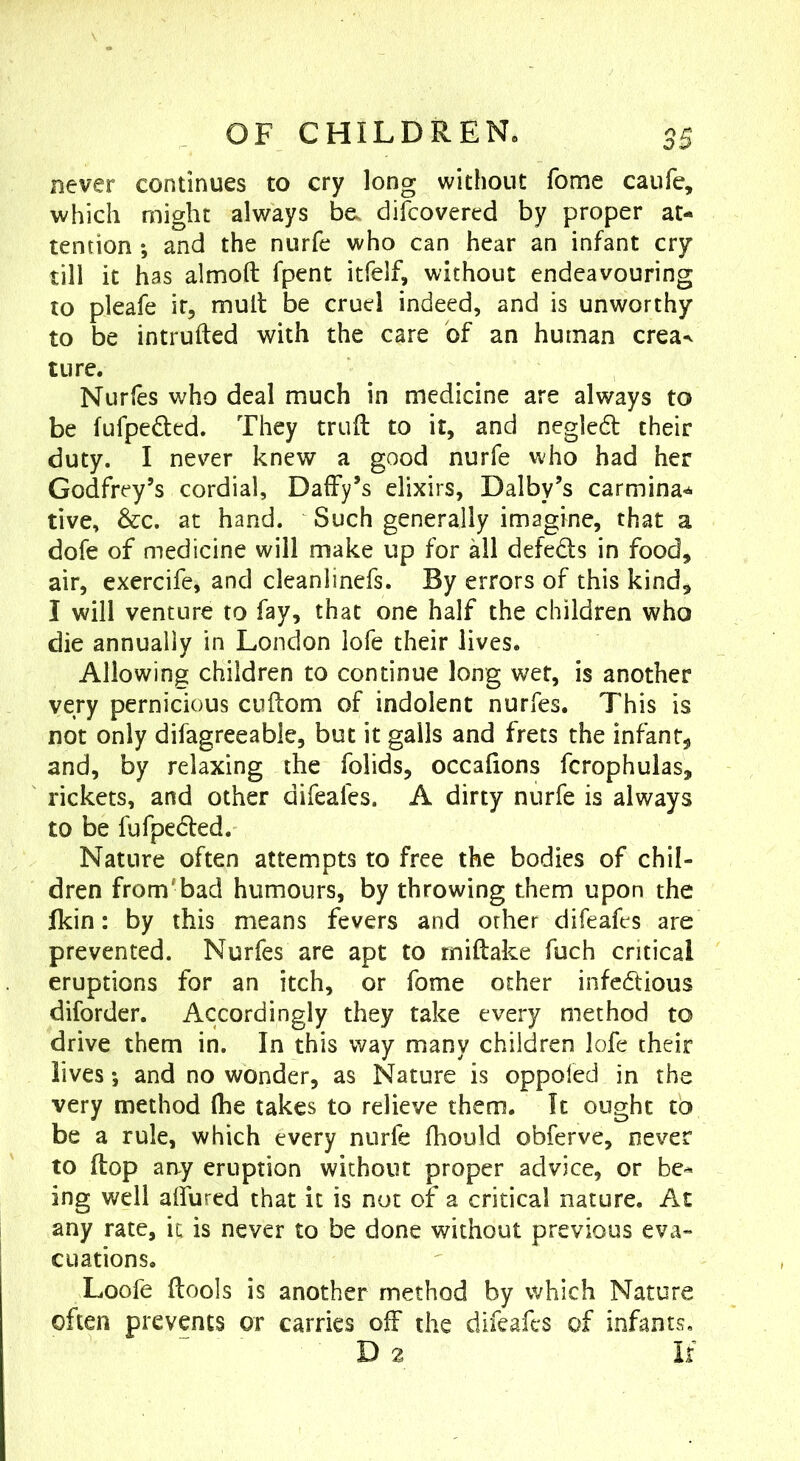 never continues to cry long without fome caufe, which might always be. dilcovered by proper at- tention ; and the nurfe who can hear an infant cry till it has almoft fpent itfelf, without endeavouring to pleafe it, mult be cruel indeed, and is unworthy to be intruded with the care of an human crea^ ture. Nurfes who deal much in medicine are always to be fufpeded. They trull to it, and negiedl their duty. I never knew a good nurfe who had her Godfrey’s cordial. Daffy’s elixirs, Dalby’s carmina*^ tive, &c. at hand. Such generally imagine, that a dofe of medicine will make up for all defeds in food, air, exercife, and cleanlinefs. By errors of this kind, I will venture to fay, that one half the children who die annually in London lofe their lives. Allowing children to continue long wet, is another very pernicious cuftom of indolent nurfes. This is not only difagreeable, but it galls and frets the infant, and, by relaxing the folids, occafions fcrophulas, rickets, and other difeafes. A dirty nurfe is always to be fufpedled. Nature often attempts to free the bodies of chil- dren from'bad humours, by throwing them upon the Ikin: by this means fevers and orher difeafes are prevented. Nurfes are apt to rniftake fuch critical eruptions for an itch, or fome other infedious diforder. Accordingly they take every method to drive them in. In this way many children lofe their lives *, and no wonder, as Nature is oppoled in the very method (he takes to relieve them. It ought to be a rule, which every nurfe fhould obferve, never to flop any eruption without proper advice, or be^ ing well allured that it is not of a critical nature. Ac any rate, it is never to be done without previous eva- cuations. Loofe flools is another method by which Nature often prevents or carries off the difeafes of infants, D 2 If