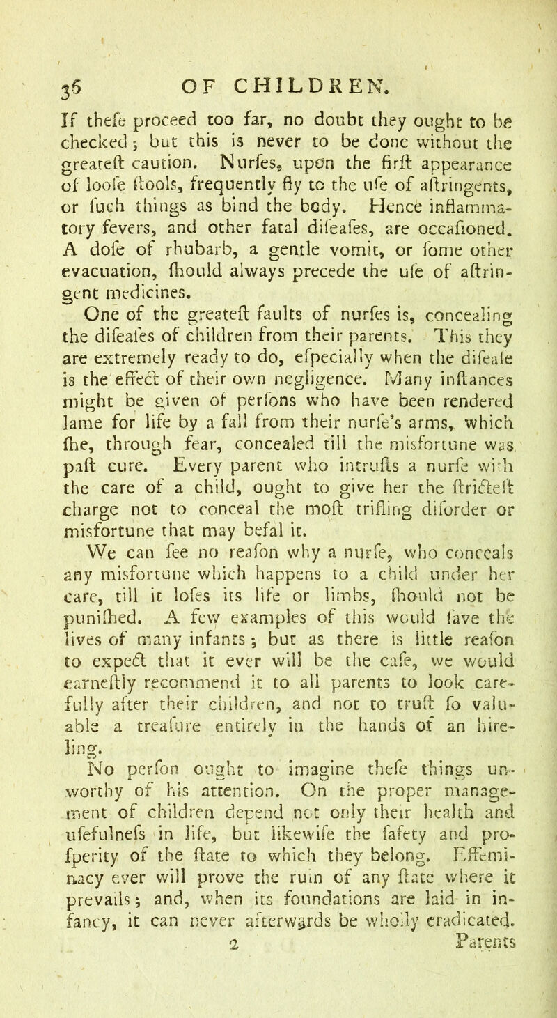 If thefe proceed too far, no doubt they ought to be checked ; but this is never to be done without the greateft caution. Nurfes, upon the firil appearance of loofe ilools, frequently fiy to the ufe of ahringents, or fuch things as bind the body. Hence inflamma- tory fevers, and other fatal difeafes, are occafioned. A dofe of rhubarb, a gentle vomit, or fome other evacuation, fliould always precede the u(e of aftrin- gent medicines. One of the greateft faults of nurfes is, concealing the difeafes of children from their parents. This they are extremely ready to do, efpecially when the difeale is the eftedl of their own negligence. Many inftances might be given of perfons who have been rendered lame for life by a fall from their nurfe’s arms,, which fhc, through fear, concealed till the misfortune was pad cure. Every parent who incrufts a nurfe with the care of a child, ought to give her the ftridleft charge not to conceal the moft trifling diforder or misfortune that may befal it. We can fee no reafon why a nurfe, who conceals any misfortune which happens to a child under her care, till it lofes its life or limbs, ihould not be puniflied. A few examples of this would fave the lives of many infants; but as there is little reafon to expeft that it ever will be the cafe, we would earneftiy recommend it to all parents to look care- fully after their children, and not to truft fo valu- able a treafure entirely in the hands of an hire- ling. No peiTon ought to imagine thefe things un- worthy of his attention. On the proper manage- ment of children depend nor only their health and ufefulnefs in life, but iikewife the fafety and pro- fperity of the ftate to which they belong. Eflemi- nacy ever will prove the ruin of any ftate where it prevails; and, when its foundations are laid in in- fancy, it can never afterwards be wholly eradicated. 2 ' Parents