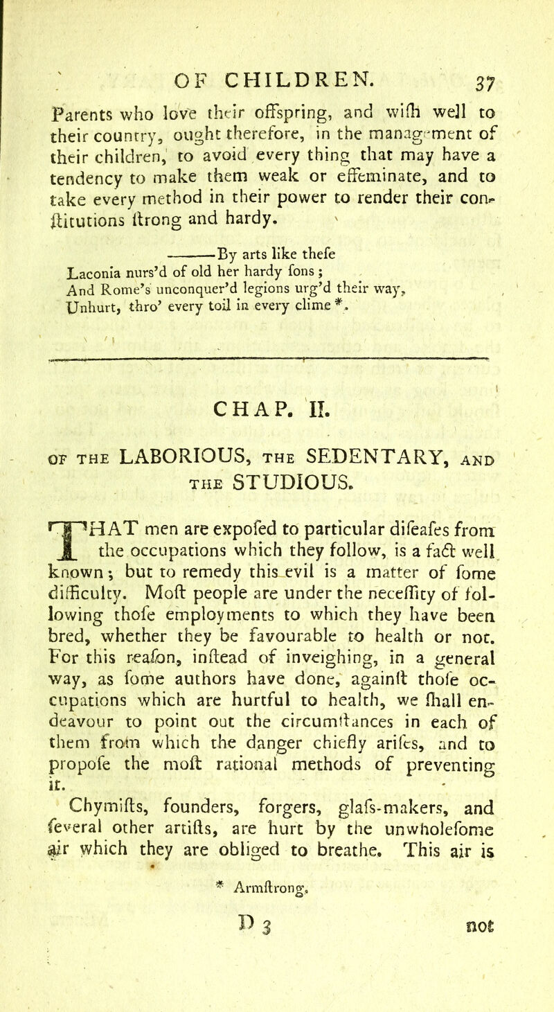Parents who love their offspring, and wIQi wejl to their country, ought therefore, in the management of their children, to avoid every thing that may have a tendency to make them weak or effeminate, and to take every method in their power to render their con^ flitutions flrong and hardy. arts like thefe Laconia nurs’d of old her hardy fons ; And Rome’s unconquer’d legions urg’d their way. Unhurt, thro’ every toil in every clime CHAP. II. OF THE LABORIOUS, THE SEDENTARY, and THE STUDIOUS. That men are expofed to particular difeafes from the occupations which they follow, is a fadl well known; but to remedy this evil is a matter of fome difficulty. Moft people are under the neceffity of fol- lowing thofe employments to which they have been bred, whether they be favourable to health or not. For this reaibn, inftead of inveighing, in a general way, as fome authors have done, againfl thofe oc- cupations which are hurtful to health, we fliall en- deavour to point out the circumtiances in each of them from which the danger chiefly arifcs, and to propofe the moft radonaf methods of preventing it. Chymifts, founders, forgers, glafs-makers, and feveral other artifts, are hurt by the unwholefome m which they are obliged to breathe. This air is Armftrong,.