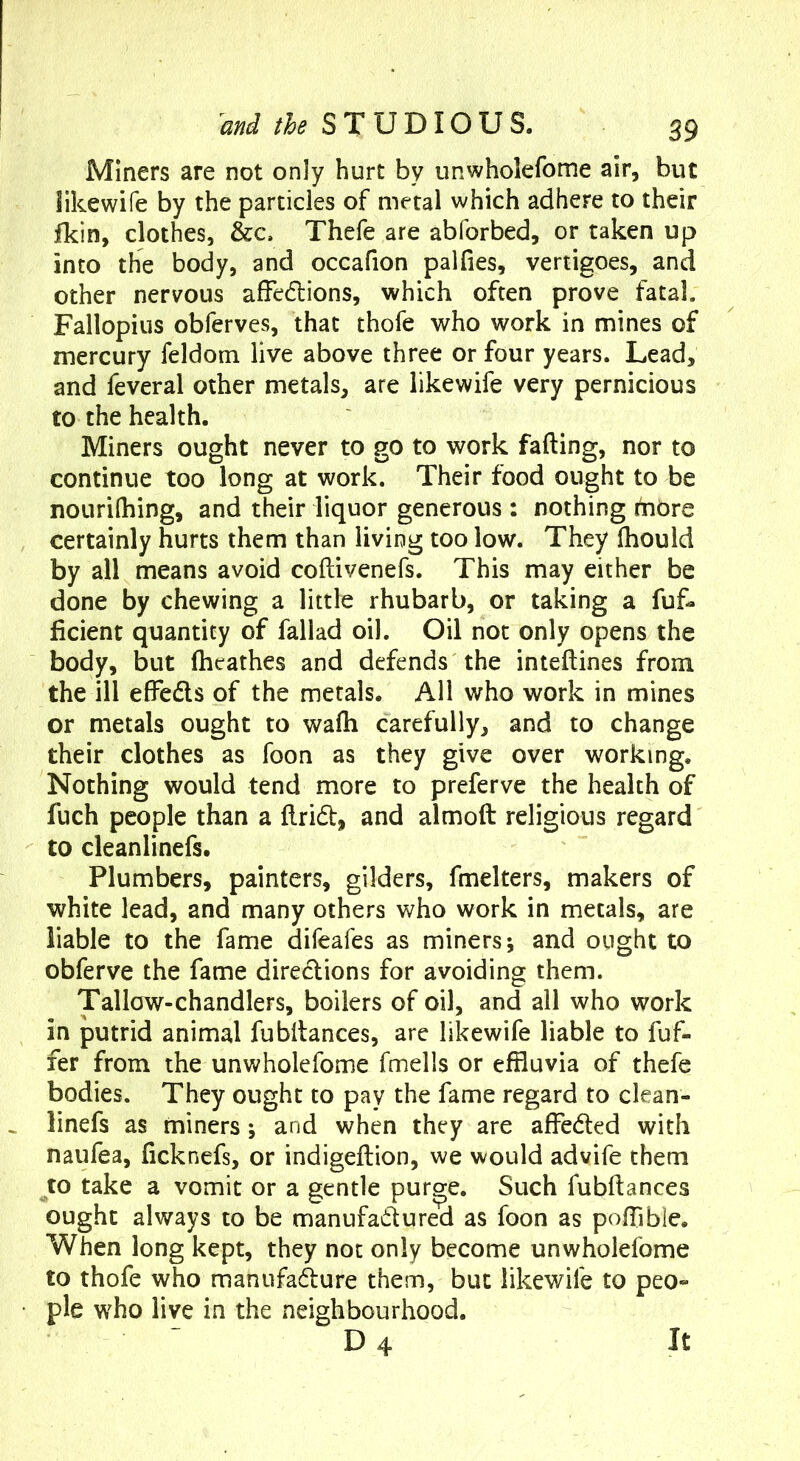 Miners are not only hurt by nnwholefome air, but Jikewife by the particles of metal which adhere to their fkin, clothes, &c. Thefe are abforbed, or taken up into the body, and occafion palfies, vertigoes, and other nervous affedions, which often prove fatal. Fallopius obferves, that thofe who work in mines of mercury feldom live above three or four years. Lead, and feveral other metals, are like wife very pernicious to the health. Miners ought never to go to work fading, nor to continue too long at work. Their food ought to be noLirilhing, and their liquor generous : nothing ihbre certainly hurts them than living too low. They (hould by all means avoid coftivenefs. This may either be done by chewing a little rhubarb, or taking a fuf- ficient quantity of fallad oil. Oil not only opens the body, but (heathes and defends the inteftines from the ill effeds of the metals. All who work in mines or metals ought to wafti carefully, and to change their clothes as foon as they give over working. Nothing would tend more to preferve the health of fuch people than a ftrid, and almoft religious regard to cleanlinefs. Plumbers, painters, gilders, fmelters, makers of white lead, and many others who work in metals, are liable to the fame difeafes as miners j and ought to obferve the fame diredions for avoiding them. Tallow-chandlers, boilers of oil, and all who work in putrid animal fubltances, are likewife liable to fuf- fer from the unwholefome fmells or effluvia of thefe bodies. They ought to pay the fame regard to clean- linefs as miners; and when they are affeded with naufea, ficknefs, or indigeftion, we would advife them to take a vomit or a gentle pur^e. Such fubftances ought always to be manufadured as foon as pofflble. When long kept, they not only become unwholefome to thofe who manufadure them, but likewife to peo- ple who live in the neighbourhood. D4 It