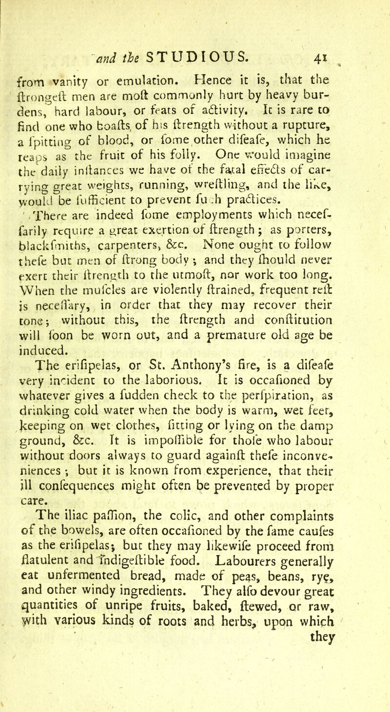 from vanity or emulation. Hence it is, that the ftrongcft men are moft commonly hurt by heavy bur- dens, hard labour, or feats of adlivity. It is rare to find one who boafts, of his ftrength without a rupture, a fpitting of blood, or fome other difeafe, which he reaps as the fruit of his folly. One would imagine the daily inllances we have of the fatal eiredls of car- rying great weights, running, wreflling, and the like, would be fufficient to prevent fu :h pradices. ' There are indeed fome employments which necef- farily require a great exertion of ffrength ; as porters, blackfmiths, carpenters, &c. None ought to follow thefe but men of ftrong body •, and they fhoiild never exert their Ifrength to the utmoif, nor work too long. When the mufcles are violently ftrained, frequent reib is necdlary, in order that they may recover their tone; vvithoLit this, the flrength and conftitution will foon be worn out, and a premature old age be induced. The erifipelas, or St. Anthony’s fire, is a difeafe very incident to the laborious. It is occahoned by whatever gives a fudden check to the perfpiration, as drinking cold water when the body is warm, wet feet, Jceeping on wet clothes, fitting or lying on the damp ground, &c. It is impoirible for thofe who labour without doors always to guard againfi; thefe inconve- niences ; but it is known from experience, that their ill confequences might often be prevented by proper care. The iliac pafTion, the colic, and other complaints of the bowels, are often occafioned by the fame caufes as the enfipelas; but they may likewife proceed from Ilatulent andihdigeflible food, Labourers generally eat unfermented bread, made of pe^s, beans, rye, and other windy ingredients. They aifo devour great quantities of unripe fruits, baked, ftewed, or raw, yvith various kinds of roots and herbs, upon which they