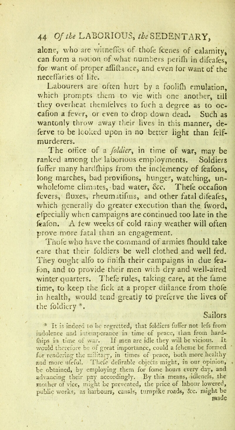 alone, who are witneiTes of thofe fcenes of calamity, can form a notion of what numbers perifli in difcafes, for want of proper alTiftance, and even for want of the neceffaries of life. Labourers are often hurt by a fooHfh emulation, which prompts them to vie with one another, till they overlieat themfelves to fuch a degree as to oc- cafion a fever, or even to drop down dead. Such as wantonly throw av7ay their lives in this manner, de- ferve to be looked upon in no better light than fdf- murderers. The office of a foldier^ in time of war, may be ranked among the' laborious employments. Soldiers fuffer many hardfhips from the inclemency of feafons, long marches, bad provifions, hunger, watching, iin- wholefome climates, bad water, &c. Thefe occafion fevers, fluxes, rheumatifms, and other fatal difeafes, which generally do greater execution than the fword, efpeciaily when campaigns are continued too late in the i«afon, A few weeks of cold rainy weather will often prove more fatal than an engagement. Thofe who have the command of armies (hould take care that their foldiers be well clothed and well fed. They ought alfo to finifh their campaigns in due Tea- fon, and to provide their men v/ith dry and well-aired winter quarters. Thefe rules, taking care, at the fame time, to keep the Tick at a proper diffance from thofe in health, would tend greatly to preferve the lives of the foldiery Sailors * it is indeed to he regretted, that foldiers fuffer not lefs from indolence and intemperance in time of peace, than from hard- fliips in time of war. If men are idle they will be vicious. It would therefore be of great importance, could a fcheme be formed for rendering the military, in times of peace, both more healthy and more ufefuh The^e defirable objedts might, in our opinion, be obtained, by employing them for fome hours every day, and advancing their pay accordingly. By this means, idlenefs, the mother of vice, might be prevented, the price of labour lowered, public worksj as harbours, canals, turnpike roads, &c. might be made
