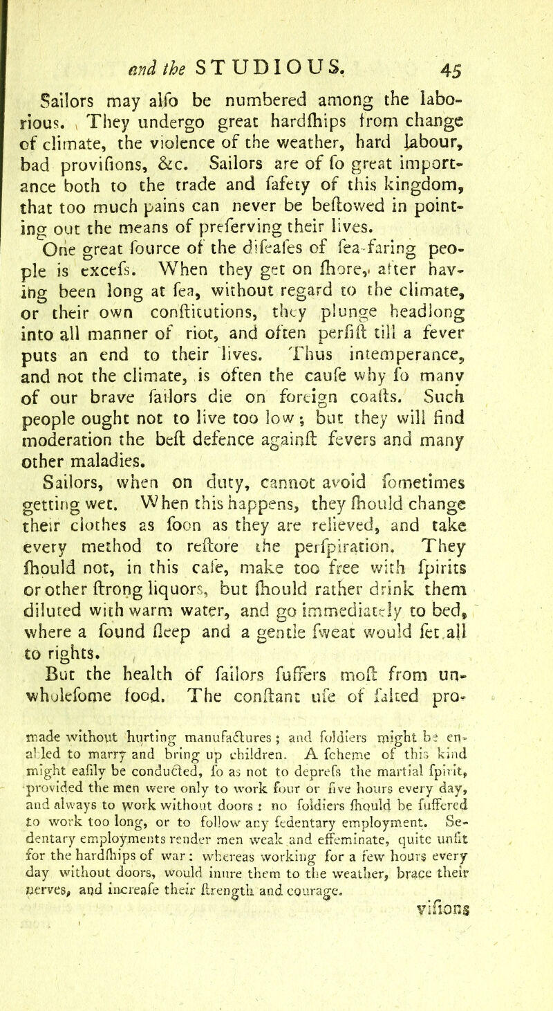 Sailors may alfo be numbered among the labo- rious. > They undergo great hardfhips from change of climate, the violence of the weather, hard labour, bad provifions, &c. Sailors are of fo great import- ance both to the trade and fafety of this kingdom, that too much pains can never be beftov/ed in point- ing out the means of preferving their lives. Orie great fource of the difeafes of feaTaring peo- ple is cxcefs. When they get on fhore,. after hav- ing been long at fea, without regard to the climate, or their own conftitutions, they plunge headlong into all manner of riot, and often perhft till a fever puts an end to their lives. Thus intemperance, and not the climate, is often the caufe why fo many of our brave Tailors die on foreign coads. Such people ought not to live too low; but they will find moderation the beft defence againft fevers and many other maladies. Sailors, when on duty, cannot avoid fometimes getting wet. hen this happens, they fhould change their cloches as foon as they are relieved, and take every method to reftore the perfpiration. They fhould not, in this cafe, make too free with fpirits or other ftrong liquors, but ftiould rather drink them diluted with warm water, and go immediately to bed, where a found fleep and a gentle fweat would fct.ali to rights. But the health of Tailors fufiers mod from un- wholefome food. The conilant ufe of faked pro^ made without hiirting manufadlures ; and foldiers luight be en- abled to marry and bring up children. A fcheme of this kind might eafily be conduced, fo as not to deprefs the martial fpirit, •provided the men were only to work four or five hours every day, and always to work without doors : no foldiers fhould be fuffered to work too long, or to follow any fedentary employment. Se- dentary employments render men weak and effeminate, quite unfit for the hardfliips of war; whereas working for a few hours every day without doors, would inure them to the weather, brace their perves, and increafe their flrength and CQurage. vifioos