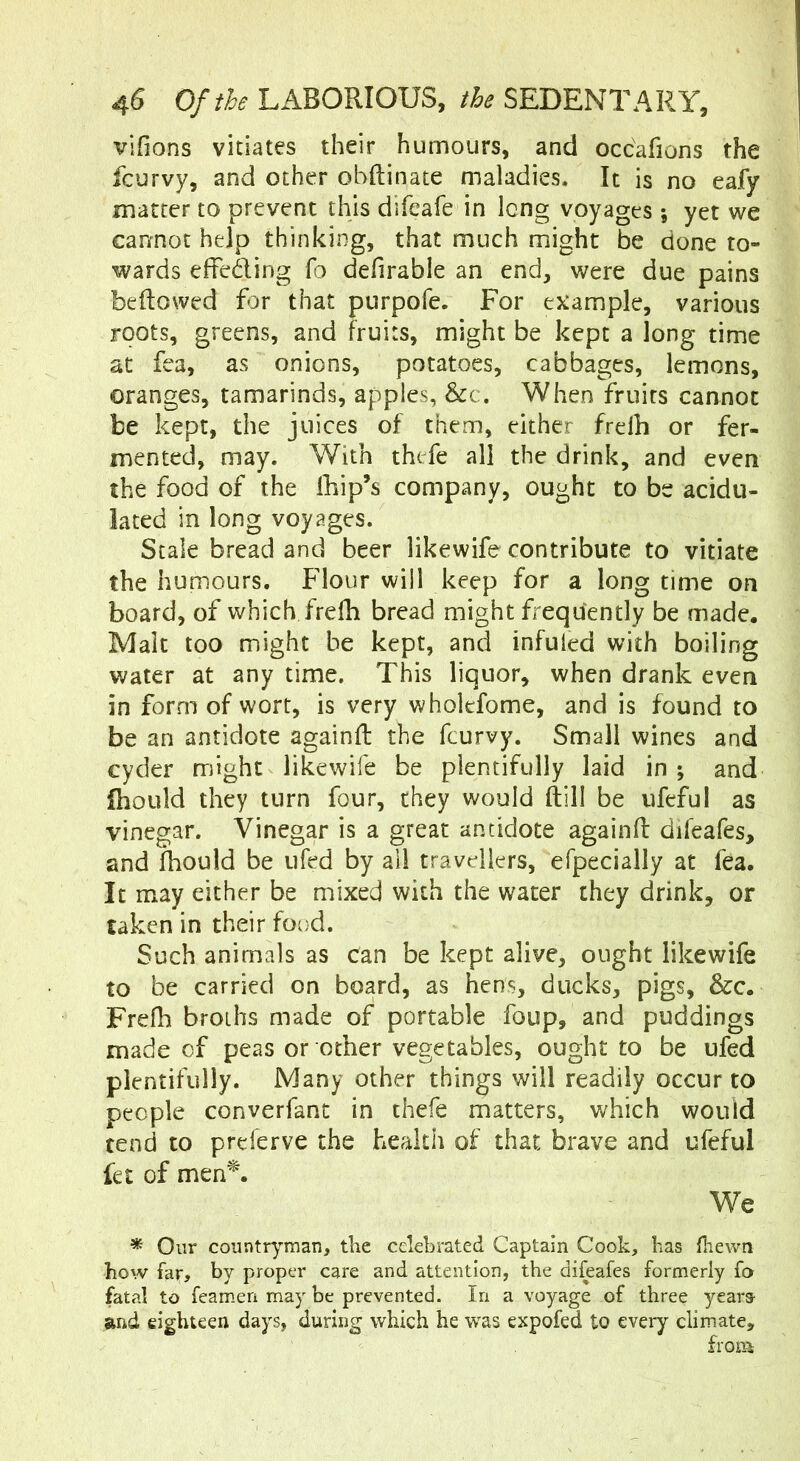 vifions vitiates their humours, and occafions the fcurvy, and other obftinate maladies. It is no eafy matter to prevent this difeafe in long voyages ; yet we cannot help thinking, that much might be done to- wards effeding fo defirable an end, were due pains beftowed for that purpofe. For example, various roots, greens, and fruits, might be kept a long time at fea, as onions, potatoes, cabbages, lemons, oranges, tamarinds, apples, &c. When fruits cannot be kept, the juices of them, either frelh or fer- mented, may. With thefe all the drink, and even the food of the lliip’s company, ought to be acidu- lated in long voyages. Scale bread and beer likewife contribute to vitiate the humours. Flour will keep for a long time on board, of which frelh bread might frequently be made. Malt too might be kept, and infuled with boiling water at any time. This liquor, when drank even in form of wort, is very wholefome, and is found to be an antidote againft the fcurvy. Small wines and cyder might likewife be plentifully laid in ; and fliould they turn four, they would (till be ufeful as vinegar. Vinegar is a great antidote againft difeafes, and Ihould be ufed by all travellers, efpecially at fea. It may either be mixed with the water they drink, or taken in their food. Such animals as can be kept alive, ought likewife to be carried on board, as hens, ducks, pigs, &c. Frefh broths made of portable foup, and puddings made of peas or other vegetables, ought to be ufed plentifully. Many other things will readily occur to people converfant in thefe matters, which would tend to prderve the health of that brave and ufeful fet of men^. We * Our countryman, the celebrated Captain Cook, has fliewn how far, by proper care and attention, the difeafes formerly fa fatal to feamien may be prevented. In a voyage of three years' and eighteen days, during which he w'as expofed to every climate, from