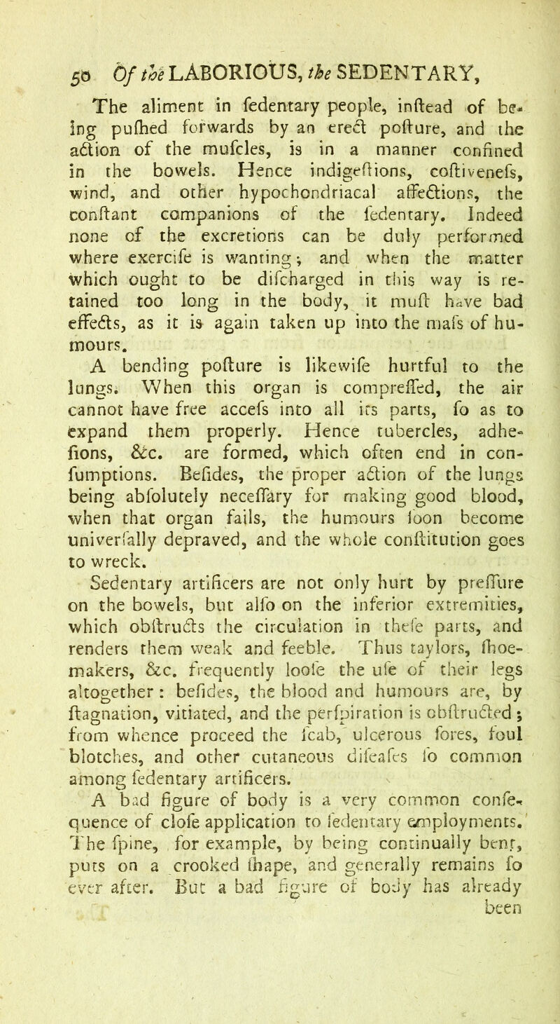 The aliment in fedentary people, inftead of be- ing pufhed forwards by an ered pofture, and the adlion of the mufcles, is in a manner confined in the bowels. Hence indigeflions, coflivenefs, wind, and other hypochondriacal affedlions, the conftant companions of the fedentary. Indeed none of the excretions can be duly performed where exercife is wanting ♦, and when the matter which ought to be difeharged in this way is re- tained too long in the body, it imifl: have bad effeds, as it is again taken up into the mafs of hu- mours. A bending pofture is likewife hurtful to the lungs. When this organ is comprefted, the air cannot have free accefs into all its parts, fo as to expand them properly. Hence tubercles, adhe- fions, &:c. are formed, which often end in con- fumptions. Befides, the proper adlion of the lungs being abfolutely neceftary for making good blood, when that organ fails, the humours loon become univerfally depraved, and the wlioie confdtution goes to wreck. Sedentary artificers are not only hurt by prefTure on the bowels, but alfo on the inferior extremities, which obftrudls the circulation in thefe parts, and renders them weak and feeble. Thus taylors, fhoe- makers, &c, frequently loofe the ufe of their legs altogether : befides, the blood and humours are, by ftagnation, vitiated, and the perfpiration is cbftrud.ed; from whence proceed the fcab, ulcerous fores, foul blotches, and other cutaneous difeafes fo common among fedentary artificers. A bad figure of body is a very common confe-^ quence of clofe application to fedentary employments. ' The fpine, for example, by being continually benr, puts on a crooked ihape, and generally remains fo ever after. But a bad figure of body has already been