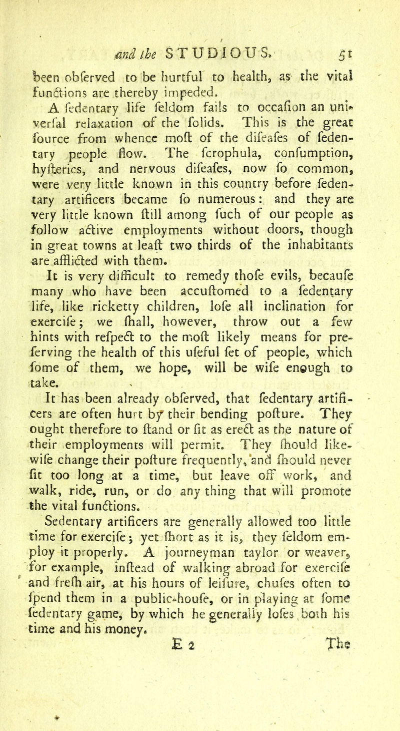 been obferved to be hurtful to health, as the vital fundions are thereby impeded. A fedentary life feldom fails to occafion an unb verfal relaxation of the foiids. This is the great fource from whence mofl of the difeafes of feden- tary people flow. The fcrophula, confumption, hyilerics, and nervous difeafes, now fo common, were very little known in this country before feden- tary artificers became fo numerous: and they are very little known (till among fuch of our people as follow adive employments without doors, though in great towns at leaft two thirds of the inhabitants ^re afflicted with them. It is very difficult to remedy thofe evils, becaufe many who have been accuftomed to a fedentary life, like ricketty children, lofe all inclination for exercife; we fhall, however, throw out a few hints with refped to the mofl likely means for pre- ferving the health of this ufeful fet of people, which fome of them, we hope, will be wife enough to take. It has been already obferved, that fedentary artifi- cers are often hurt bf their bending poflure. They ought therefore to fland or fit as ered as the nature of their employments will permit. They ffiould like- wife change their poffure frequently,‘and fnould never fit too long at a time, but leave off work, and walk, ride, run, or do any thing that will promote the vital fundlions. Sedentary artificers are generally allowed too little time for exercife; yet fhort as it is, they feldom em- ploy it properly. A journeyman taylor or weaver, for example, inftead of walking abroad for exercife and frefli air, at his hours of leifure, chufes often to fpend them in a public-houfe, or in playing at fome fedentary game, by which he generally lofes^both his time and his money. E 2