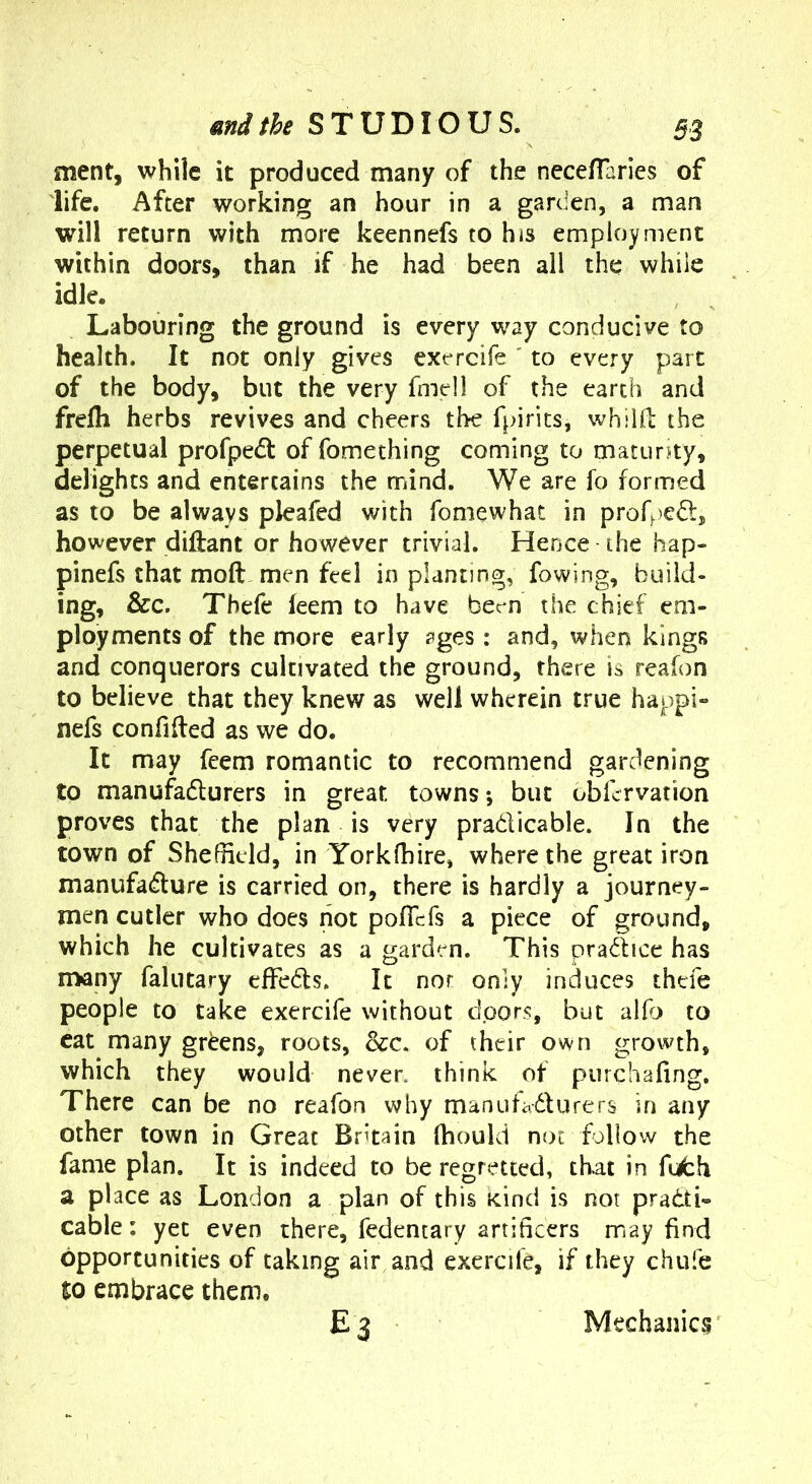 ment, while it produced many of the necefTaries of life. After working an hour in a garden, a man will return with more keennefs to his employment within doors, than if he had been all the while idle. Labouring the ground is every way conducive to health. It not only gives exercife ' to every part of the body, but the very fmell of the earth and frelh herbs revives and cheers the fpirits, whiHl the perpetual profpedl of fomething coming to maturjty, delights and entertains the mind. We are fo formed as to be always pleafed with fomewhat in profpeft, however diftant or however trivial. Hence the hap- pinefs that moft men feel in planting, fowing, build- ing, &c. Thefe feem to have bem the chief em- ployments of the more early sges: and, when kings and conquerors cultivated the ground, there is reafon to believe that they knew as well wherein true happi- nefs confided as we do. It may feem romantic to recommend gardening to manufadlurers in great towns*, but obfervation proves that the plan is very pradicable. In the town of Shefndd, in Yorkfhire, where the great iron manufadure is carried on, there is hardly a journey- men cutler who does not pofTefs a piece of ground, which he cultivates as a garden. This pradice has n>any falutary effeds. It nor only induces thefe people to take exercife without doors, but allb to cat many greens, roots, occ. of their own growth, which they would never, think of purchafing. There can be no reafon why manufadurers in any other town in Great Britain fhould not follow the fame plan. It is indeed to be regretted, that in fijfch a place as London a plan of this kind is not pradti- cable: yet even there, fedencary artificers may find opportunities of taking air and exercife, if they chufe to embrace them, E3 Mechanics