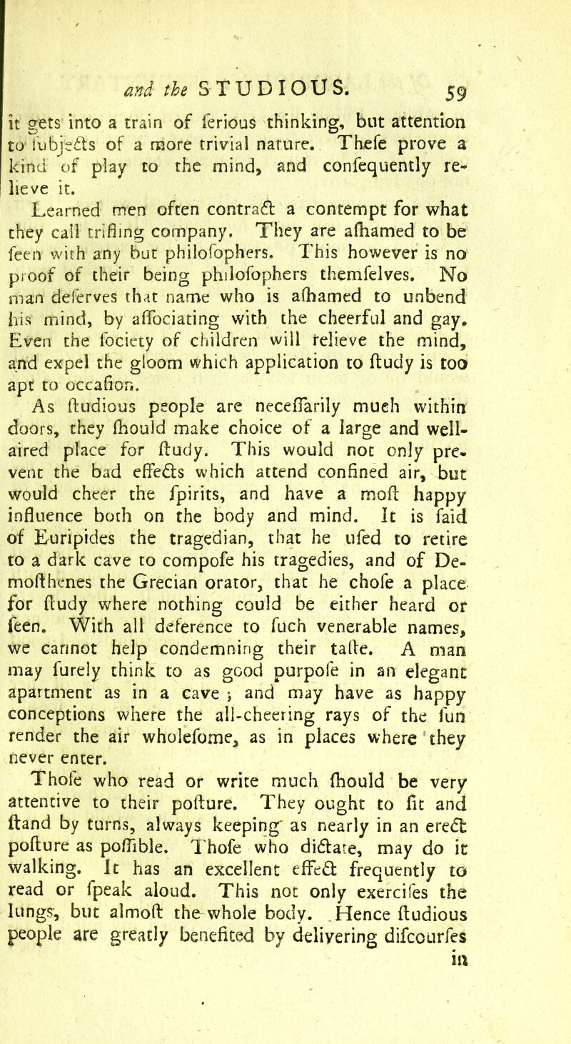 it gets into a train of ferious thinking, but attention to' I'ubjeds of a more trivial nature. Thefe prove a kind of play to the mind, and confequently re- lieve it. Learned men often contrail a contempt for what they call trifling company. They are afliamed to be feen with any but philofophers. This however is no proof of their being philofophers themfelves. No man deferves that name who is afliamed to unbend his mind, by aflbeiating with the cheerful and gay. Even the fociety of children will relieve the mind, and expel the gloom which application to ftudy is too apt to occaflon. As ftudious people are necefTarily mueh within doors, they fhould make choice of a large and well- aired place for fl:udy. This would not only pre- vent the bad effeds which attend confined air, but would cheer the fpirits, and have a mofl: happy influence both on the body and mind. It is faid of Euripides the tragedian, that he ufed to retire to a dark cave to compofe his tragedies, and of De- mofthenes the Grecian orator, that he chofe a place for fludy where nothing could be either heard or feen. With all deference to fuch venerable names, we cannot help condemning their talfe. A man may furely think to as good purpofe in an elegant apartment as in a cave and may have as happy conceptions where the all-cheering rays of the fun render the air wholefome, as in places where they never enter. Thofe who read or write much Ihould be very attentive to their pofture. They ought to fit and ftand by turns, always keeping as nearly in an ere(5l pofture as poflible. Thofe who didfate, may do it walking. It has an excellent effedt frequently to read or fpeak aloud. This not only exercifes the lungs, but almoft the whole body. Tdence ftudious people are greatly benefited by delivering difeourfes ill