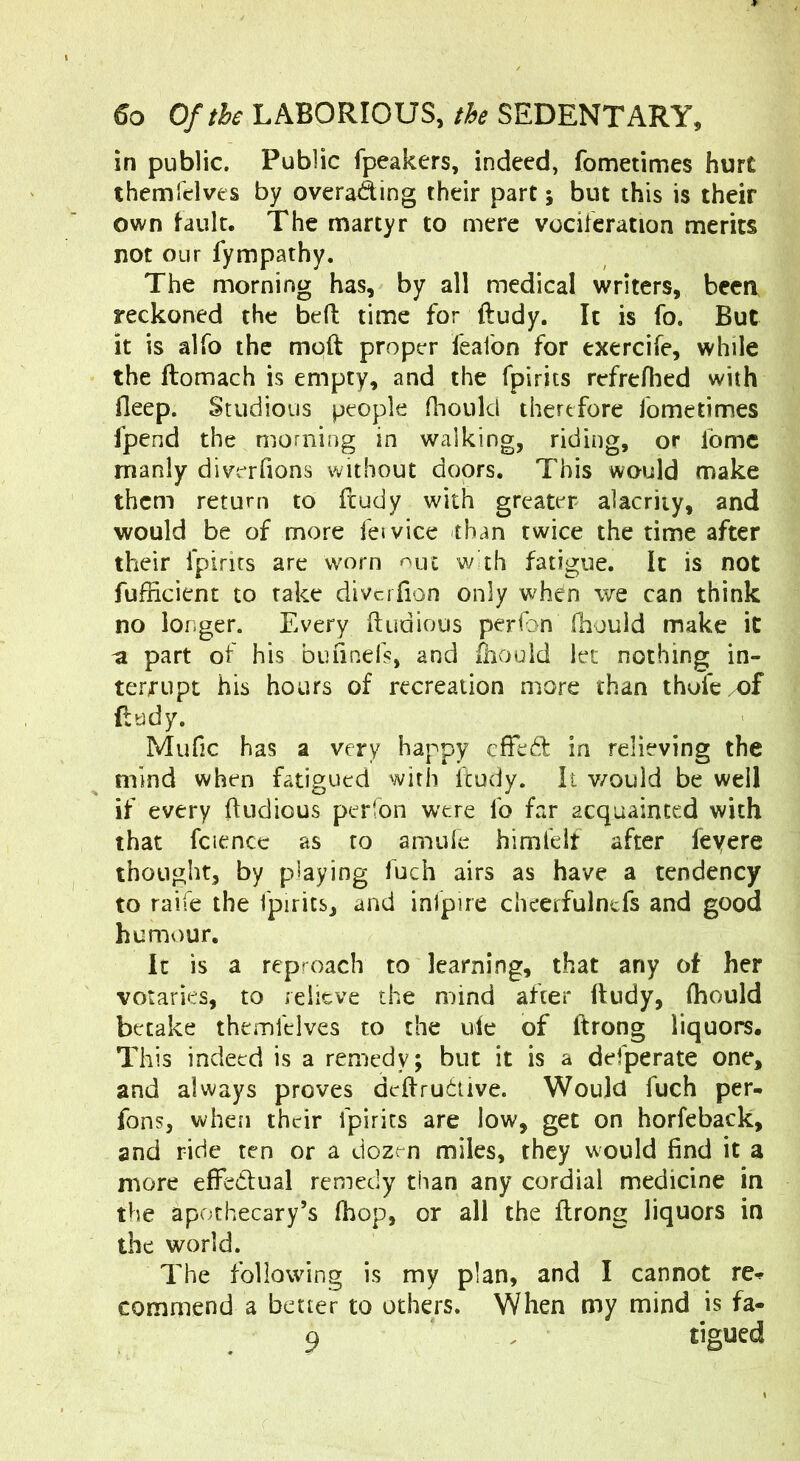 in public. Public fpeakers, indeed, fometimes hurt themfelves by overawing their part; but this is their own fault. The martyr to mere vociferation merits not our fympathy. The morning has, by all medical writers, been reckoned the bed time for ftudy. It is fo. But it is alfo the mod proper feafon for exercife, while the domach is empty, and the fpirits refrefhed with deep. Studious people fhould therefore fometimes fpend the morning in walking, riding, or Ibmc manly diverfions without doors. This would make them return to ftudy with greater alacrity, and would be of more feivice than twice the time after their fpirits are worn <^ut w th fatigue, k is not fufficient to rake divciTion only when we can think no longer. Every dudious perfon diould make it -a part of his bufined, and lliould let nothing in- terrupt his hours of recreation more than thofc/Of flody. Mufic has a very happy effed in relieving the mind when fatigued with itudy. It v/ould be well if every dudious perfon were fo far acquainted with that fciencc as to amide him felt after fey ere thought, by playing fuch airs as have a tendency to raife the fpirits, and inlpire cheerfulntfs and good humour. It is a reproach to learning, that any of her votaries, to relieve the mind after dndy, (hould betake themfelves to the ufe of drong liquors. This indeed is a remedy; but it is a defperate one, and always proves dedrudive. Would fuch per- fons, when their fpirits are low, get on horfeback, and ride ten or a dozm miles, they would find it a more effedlual remedy than any cordial medicine in the apothecary’s fhop, or all the drong liquors in the world. The following is my plan, and I cannot re- commend a better to others. When my mind is fa- 9 , tigued