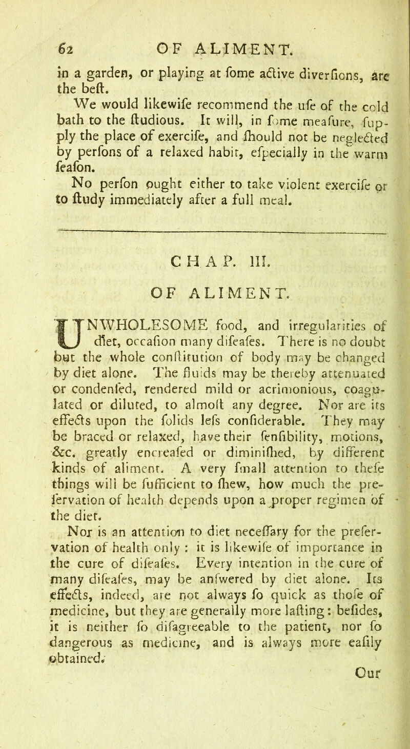 in a garden, or playing at fome adlive diverfions, are the beft. We would likewife recommend the ufe of the cold bath to the ftudious. It will, in fome meafure, fup- ply the place of exercife, and fhould not be negleded by perforss of a relaxed habir, efpecially in the warm feafon. No perfon ought either to take violent exercife or to ftudy immediately after a full meal. C H A P. III. OF ALIMENT. UNWHOLESOME food, and irregularities of diet, occafion many difeafes. TTere is no doubt but the whole conhitution of body m^y be changed by diet alone. The fluids may be thereby attenuated or condcnfed, rendered mild or acrituonious, coagu- lated or diluted, to almofl any degree. Nor are its effeds upon the folids lefs confiderable. They may be braced or rela^ied, have their fenfibility, motions, &c. greatly encreafed or diminiflied, by different kinds of aliment. A very fmall attention to thefe things will be fufficient to fhew, how much the pre- fervation of health depends upon a proper regimen of the dier. Not is an attention to diet neceffary for the prefer- vation of health only : it is likewife of importance in the cure of difeafes. Every intention in the cure of many difeafes, may be anfwered by diet alone. Its effcds, indeed, are not always fo quick as thofe of medicine, but they are generally more lafting: befides, it is neither fo difagreeable to the patient, nor fo da.ngerous as medicine, and is always more eafily obtained# Our