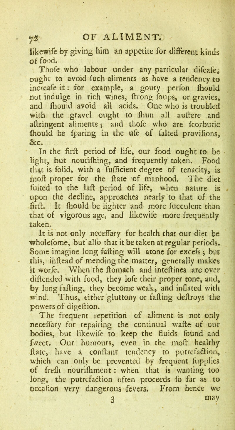 likewife by giving him an appetite for different kinds of food. Thofe who labour under any particular difeafei ought to avoid fuch aliments as have a tendency to increafe it: for example, a gouty perfon fhould not indulge in rich wines, ftrong fonps, or gravies, and ftiould avoid all acids. One who is troubled with the gravel ought to fhun all auftere and aftringent aliments *, and thofe who are fcorbutic fhould be fparing in the ufe of faked provjfions, &c. In the firft period of life, our food ought to be light, but nourifhing, and frequently taken. Food that is folid, with a fufficient degree of tenacity, is moft proper for the ftate of manhood. The diet fuited to the laft period of life, when nature is upon the decline, approaches nearly to that of the .firft. It fhould be lighter and more fiicculent than that of vigorous age, and likewife more frequently taken. It is not only neceflary for health that our diet be wholefome, but'alfo that it be taken at regular periods. Some imagine long fading will atone for excels; but this, indead of mending the matter, generally makes it worfe. When the domach and intedines are over didended with food, they lofe their proper tone, and, by long fading, they become weak, and inflated with ■wind. Thus, either gluttony or fading dedroys the powers of digedion. The frequent repetition of aliment is not only neceflary for repairing the continual wade of our bodies, but likewife to keep the fluids found and fweet. Our humours, even in the mod healthy date, have a condant tendency to putrefadion, which can only be prevented by frequent fupplies of frefli nourifhment: when that is wanting too long, the putrefadion often proceeds fo far as to occ^fion very dangerous fevers. From hence we 3