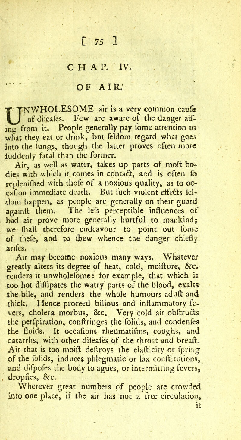 CHAP. IV. O F AIR. NWHOLESOME air is a very common caufe of dileales. Few are aware of the danger aif- ing from it. People generally pay fome attention to what they eat or drink, but feldom regard what goes into the lungs, though the latter proves often more fuddeniy fatal than the former. Air, as well as water, takes up parts of molt bo- dies with which it comes in contact, and is often fo replenilhed with thofe of a noxious quality, as to oc- cafion immediate death. But fuch violent effedls fel- dom happen, as people are generally on their guard againft them. The lefs perceptible influences of bad air prove more generally hurtful to mankind; we {hall therefore endeavour to point out fome of thefe, and to Ihew whence the danger chiefly arifes. Air may become noxious many ways. Whatever greatly alters its degree of hear, cold, moifture, &c. renders it unwholcfome: for example, that which is too hot dilTipates the watry parts of the blood, exalts the bile, and renders the whole humours aduft and thick. Hence proceed bilious and inflammatory fe- vers, cholera morbus, &c. Very cold air obftruds the perfpiration, conftringes the folids, and condenfes the fluids. It occafions rheumatifms, coughs, and catarrhs, with other difeafes of the throat and bread:. Air that is too moift deflroys the elafticity or fpring of the folids, induces phlegmatic or lax conftitudons, and dlfpofes the body to agues, or intermitting fevers, dropfies, &c. Wherever great numbers of people are crowded Into one place, if the air has not a free circulation. It