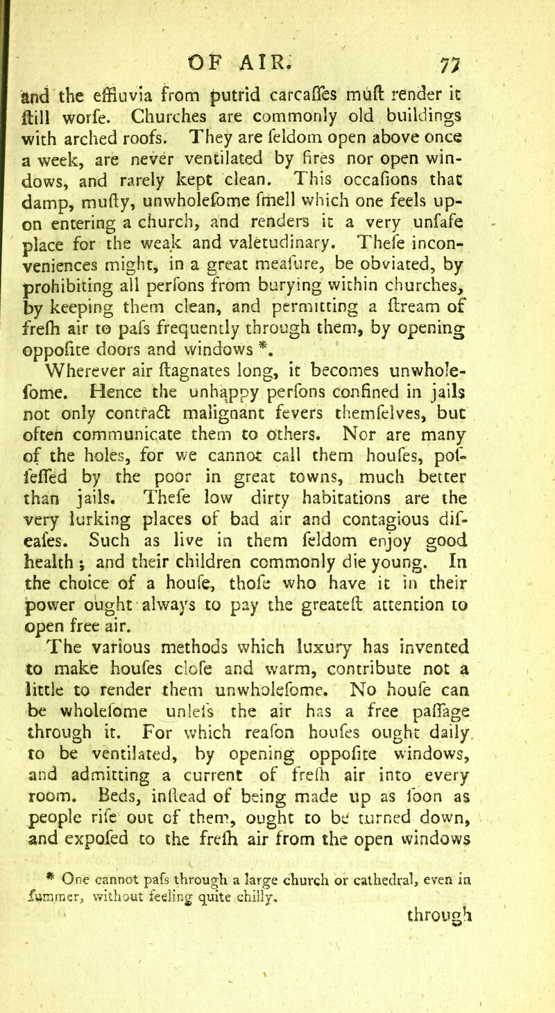 and the effluvia from putrid carcafTes mufl: render it flill worfe. Churches are commonly old buildings with arched roofs. They are feldom open above once a week, are never ventilated by fires nor open win- dows, and rarely kept clean. This occafions that damp, mufty, unwholefome fmell which one feels up- on entering a church, and renders it a very unfafe place for the weak and valetudinary. Theie incon- veniences might, in a great meafure, be obviated, by prohibiting all perfons from burying within churches, by keeping them clean, and permitting a flream of frefh air to pafs frequently through them, by opening oppofite doors and windows Wherever air ftagnates long, it becomes unwhole- fome. Hence the unhappy perfons confined in jails not only contfadl malignant fevers themfelves, but often communicate them to others. Nor are many of the holes, for we cannot call them houfes, pof- fefied by the poor in great towns, much better than jails. Thefe low dirty habitations are the very lurking places of bad air and contagious dif- eafes. Such as live in them feldom enjoy good health ; and their children commonly die young. In the choice of a houfe, thofe who have it in their power ought always to pay the greateil attention to open free air. The various methods which luxury has invented to make houfes clofe and warm, contribute not a little to render them unwholefome. No houfe can be wholefome unlels the air has a free pafiTage through it. For which reafon houfes ought daily to be ventilated, by opening oppofite windows, and admitting a current of frefli air into every room. Beds, inflead of being made up as loon as people rife out of them, ought to be turned down, and expofed to the frefh air from the open windows ^ One cannot pafs through a large church or cathedral, even in Xmnracr, without feeling quite chilly. through