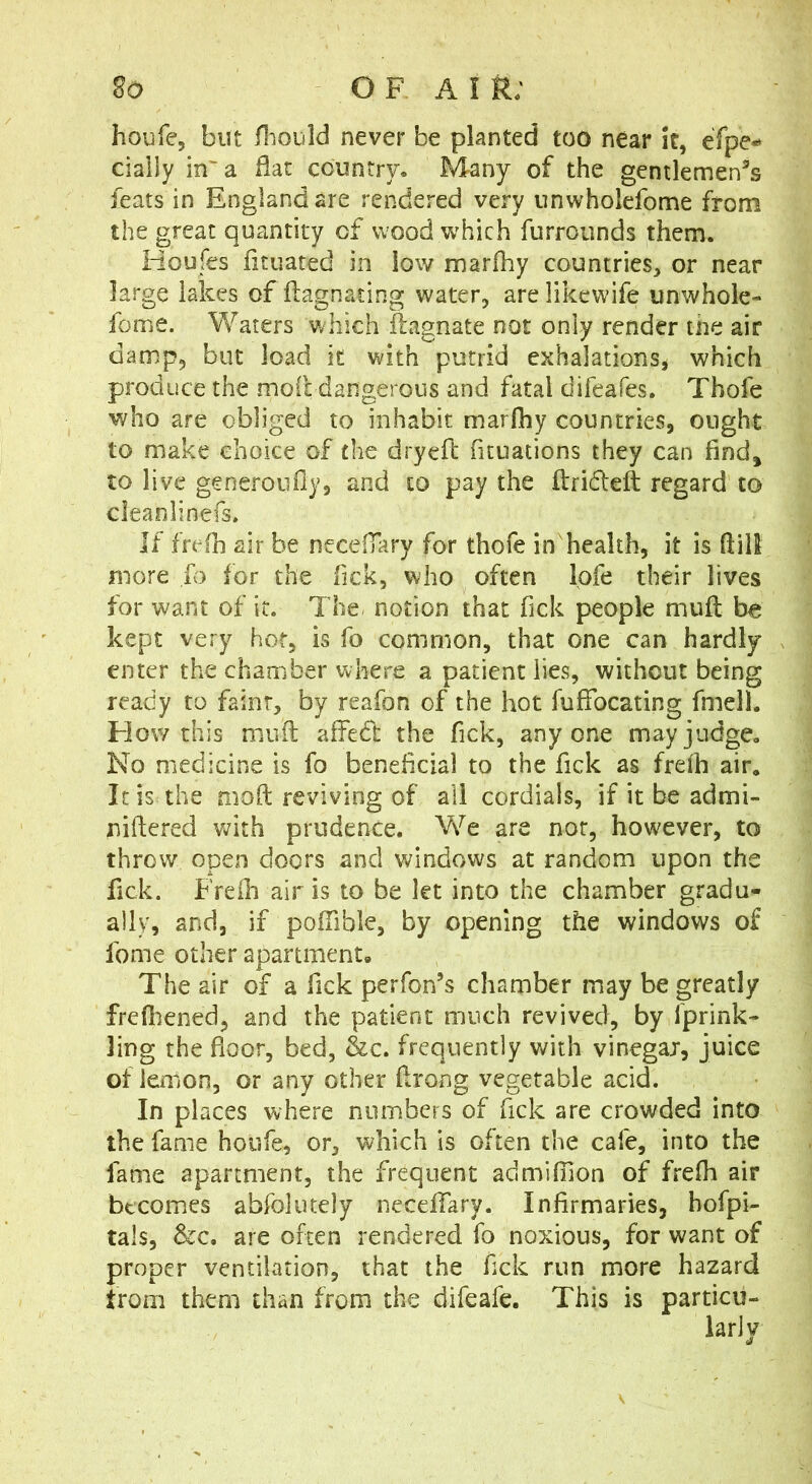 2o O F A I R; houfe, but /liould never be planted too near it, eTpe** ciaily in'a flat country. Many of the gcntlemen^s feats in England are rendered very unwholefome from the great quantity of wood which furrounds them. Houfes fituated in low marfhy countries, or near large lakes of ftagnating water, are likewife unwhole- fome. Waters which ilagnate not only render the air damp, but load it with putrid exhalations, which produce the moitdangerous and fatal difeafes. Thofe who are obliged to inhabit marfhy countries, ought to make choice of the dryefl fituations they can find^ to live generoufly, and to pay the flridteft regard to cleanlinefs. If frefh air be neceflary for thofe in'health, it is ftill more fo for the Tick, who often lofe their lives for want of it. The notion that Tick people miifl be kept very hot, is fo common, that one can hardly enter the chamber where a patient lies, without being ready to faint, by reafon of the hot fuffbeating fmell. How this muft alTed the Tick, anyone may judge. No medicine is fo beneficial to the Tick as frelh air. It is the moft reviving of all cordials, if it be admi- niftered v^ith prudence. V/e are nor, however, to throw open doors and windows at random upon the fick. Freili airis to be let into the chamber gradu- ally, and, if poflible, by opening the windows of fome other apartment* The air of a fick perfon’s chamber may be greatly frefliened, and the patient much revived, by fprink- Jing the floor, bed, &c. frequently with vinegar, juice of lemon, or any other flrong vegetable acid. In places where numbers of fick are crowded into the fame houfe, or, which is often the cafe, into the fame apartment, the frequent admilTion of frefli air becomes abfoliitely neceflkry. Infirmaries, hofpi- tals, &c. are often rendered fo noxious, for want of proper ventilation, that the fick run more hazard trom them than from the difeafe. This is particu-