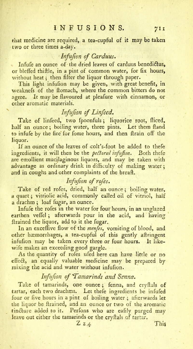 INFUSIONS. that medicine are required, a tea-cupful of it may be taken two or three times a-day, Infiijion of Carduus. Infufe an ounce of the dried leaves of carduus benedidlus, or blelTed thiftle, in a pint of common water, for fix hours, without heat; then filter the liquor through paper. This light infufion may be given, with great benefit, in weaknefs of the ftomach, where the common bitters do not agree. It may be flavoured at pleafure with cinnamon, or other aromatic materials. Infufion of Linfeed, Take of linfeed, two fpoonfuls; liquorice root, fliced, half an ounce; boiling water, three pints. Let them (land to infufe by the fire'for fome hours, and then ftrain off the liquor. If an ounce of the leaves of colt’s-foot be added to thefe ingredients, it will then be the peBoral infufion. Both thefe are emollient mucilaginous liquors, and may be taken with advantage as ordinary drink in difficulty of making water; and in coughs and other complaints of the breaft. Infufion of rofes. Take of red rofes, dried, half an ounce; boiling water, a quart ^ vitriolic acid, commonly called oil of vitriol, half a drachm ; loaf fugar, an ounce. Infufe the rofes in the water for four hours, in an unglazed earthen vefTel ; afterwards pour in the acid, and having itrained the liquor, add to it the fugar. In an exceffive flow of the menjes^ vomiting of blood, and other hxmorrhages, a tea-cupful of this gently affringent infufion may be taken every three or four hours. It like- wife makes an exceeding good gargle. As the quantity of rofes ufed here can have little or no effe6f, an equally valuable medicine may be prepared by mixing the acid and water without infufion. Infufion of tamarinds and Senna, Take of tamarinds, one ounce; fenna, and cryflals of tartar, each two drachms. Let thefe ingredients be infufed four or five hours in a pint of boiling w'ater ; afterwards let the liquor be flrained, and an ounce or two of the aromatic tin£lure added to it. Perfons who are eafily purged may leave out either the tamarinds or the cryflals of tartar. Z z 4 This