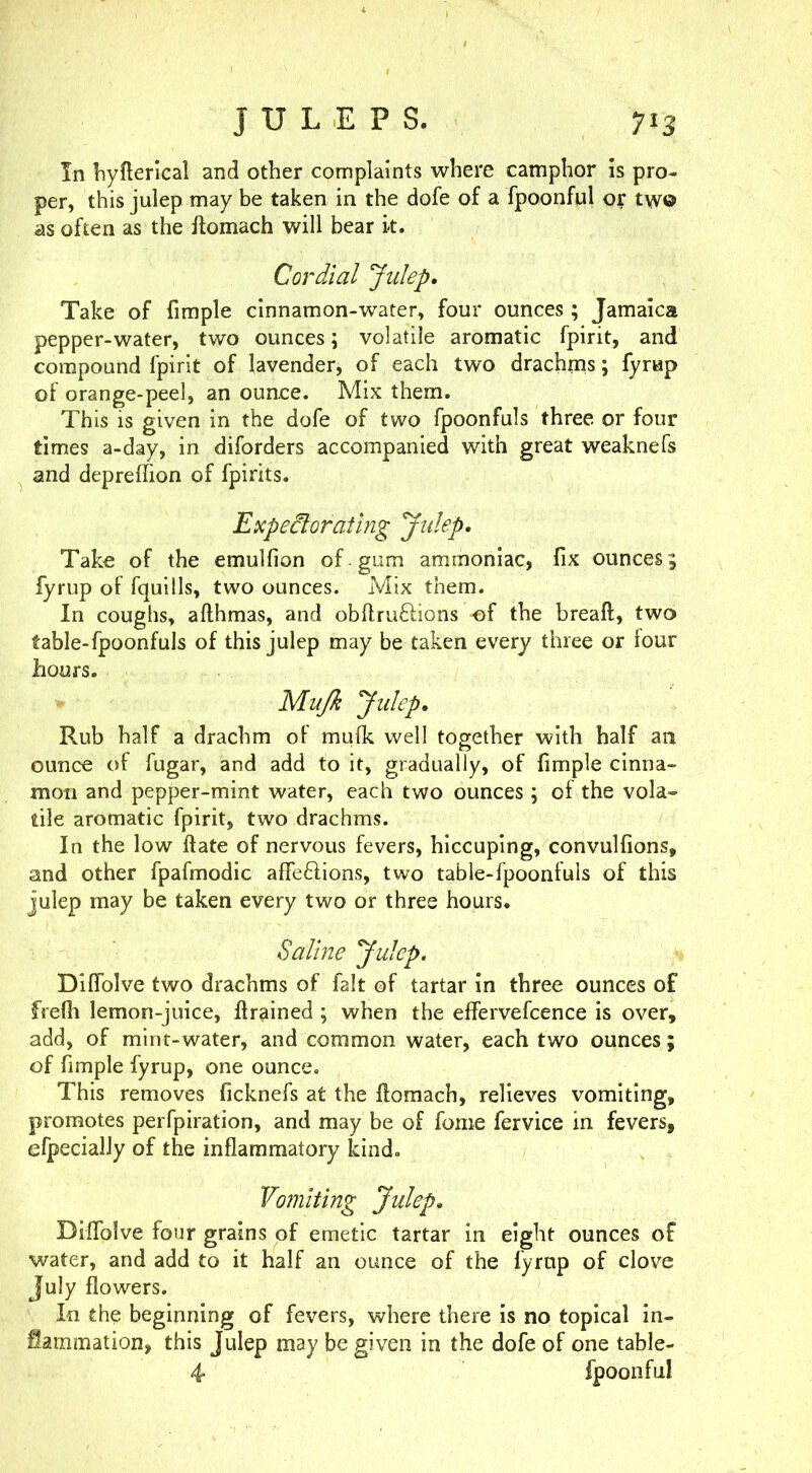 JULEPS. 7«3 In liyfterlcal and other complaints where camphor is pro- per, this julep may be taken in the dofe of a fpoonful or two as often as the Ifomach will bear k. Cordial Julep. Take of fimple cinnamon-water, four ounces ; Jamaica pepper-water, two ounces; volatile aromatic fpirit, and compound fpirit of lavender, of each two drachms; fyrap of orange-peel, an ounce. Mix them. This is given in the dofe of two fpoonfuls three or four times a-day, in diforders accompanied with great weaknefs and depreffion of fpirits. Expectorating Julep. Take of the emulfion of gum ammoniac, fix ounces; fyrup of fquills, two ounces. Mix them. In coughs, afthmas, and obflruftions -of the breaft, two fable-fpoonfuls of this julep may be taken every three or lour hours. Mujk Julep, Rub half a drachm of mulk well together with half an ounce of fugar, and add to it, gradually, of fimple cinna- mon and pepper-mint water, each two ounces ; of the vola- tile aromatic fpirit, two drachms. In the low ftate of nervous fevers, hiccuping, convulfions, and other fpafmodic afTeftions, two table-fpoonfuls of this julep may be taken every two or three hours. Saline Julep. Diffolve two drachms of fait of tartar in three ounces of frefli lemon-juice, flrained ; when the effervefcence is over, add, of mint-water, and common water, each two ounces; of fimple fyrup, one ounce. This removes ficknefs at the ftomach, relieves vomiting, promotes perfpiration, and may be of fome fervice in fevers, efpecially of the inflammatory kind. Vomiting Julep. Diffolve four grains of emetic tartar in eight ounces of water, and add to it half an ounce of the fyrup of clove July flowers. In the beginning of fevers, where there is no topical in- Sammation, this Julep may be given in the dofe of one table- 4 fpoonful