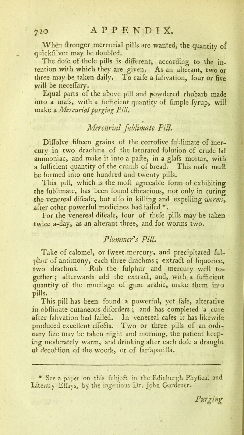 When ftronger mercurial pills are wanted, the quantity of quickfilver may be doubled. The dofe of thefe pills is different, according to the in- tention with which they are given. As an alterant, two or three may be taken daily. To raife a falivation, four or five will be neceffary. Equal parts of the above pill and powdered rhubarb made into a mafs, with a fufficient quantity of fimple fyrup, will make a Mercurial purging PUL Mercurial fublimate PUL Diffolve fifteen grains of the corrofive fublimate of mer- cury in two drachms of the faturated folution of crude fal ammoniac, and make it into a pafte, in a glafs mortar, with a fufficient quantity of the crumb of bread. This mafs muft be formed into one hundred and twenty pills. This pill, which is the moft agreeable form of exhibiting the fublimate, has been found efficacious, not Only in curing the venereal difeafe, but alfo in killing and expelling wormsj after other powerful medicines had failed For the venereal difeafe, four of thefe pills may be taken twice a-day, as an alterant three, and for worms two. Plummer's PUL Take of calomel, or fweet mercury> and precipitated ful- phur of antimony, each three drachms ; extra6f of liquorice, two drachms. Rub the fulphur and mercury well to- gether ; afterwards add the extraft, and, with a fufficient quantity of the mucilage of gum arabic, make them into pills. This pill has been found a powerful, yet fafe, alterative in obftinate cutaneous diforders ; and has completed a cure after falivation had failed. In venereal cafes it has likewife produced excellent effe6fs. Two or three pills of an ordi- nary fize may be taken night and morning, the patient keep- ing moderately warm, and drinking after each dofe a draught of deco.ffion of the woods, or of farfaparilla. - * See a paper on this fubjeft in the Edinburgh Phyfical and Literary ElTays, by the ingenious Dr. John Gardener. Purging