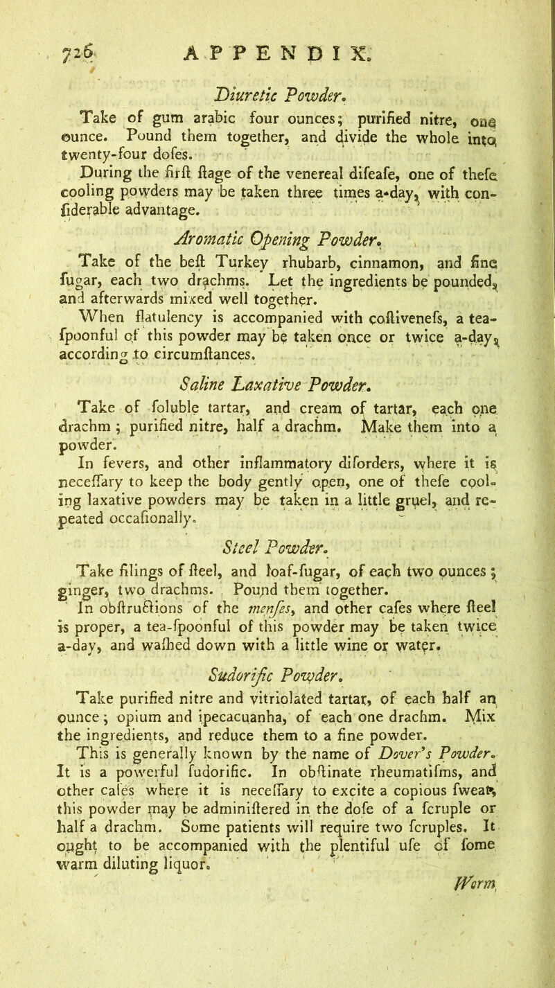 Diuretic Powder. Take of gum arabic four ounces; purified nitre, oua ounce. Pound them together, and divide the whole intc^ twenty-four dofes. During the firft ftage of the venereal difeafe, one of thefe cooling powders may be taken three times a*dayj^ with con- fiderable advantage. Aromatic Opening Powder. Take of the beft Turkey rhubarb, cinnamon, and fine fugar, each two drachms. Let the mgredients be pounded^ and afterwards mixed well together. When flatulency is accompanied with coftivenefs, a tea- fpoonful qf this powder may be taken once or twice a-dayj^ according to circumftances. Saline Laxative Powder. Take of foluble tartar, and cream of tartar> each one drachm ; purified nitre, half a drachm. Make them into a powder. In fevers, and other inflammatory diforders, wh^re it is neceffary to keep the body gently open, one of thefe cool- ing laxative powders may be taken in a little gruel, and re- peated occafionally. Steel Powder. Take filings of Heel, and loaf-fugar, of each tw'O ounces ; ginger, two drachms. Pound them together. In obftruftions of the menfes^ and other cafes where flee! is proper, a tea-fpoonful of this powder may be taken twice a-day, and walked down with a little wine or water. Sudorijic Powder, Take purified nitre and vitriolated tartar, of each half an ounce; opium and ipecacuanha, of each one drachm. Mix the ingredients, and reduce them to a fine powder. This is generally known by the name of Dover's Powder. It is a powerful fudorific. In obfiinate rheumatifms, and other cafes where it is necelTary to excite a copious fwea^v this powder may be adminiflered in the dofe of a fcruple or half a drachm. Some patients will require two fcruples. It ought to be accompanied with the plentiful ufe of fome warm diluting liquor. Iform,