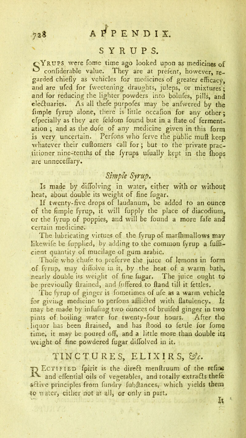 A P E N D I X . 72S SYRUPS. oYrups were fome time ago looked upon as medicines of ^ confiderable value. They are at prefent, however, re- garded chiefly as vehicles for medicines of greater efficacy, and are ufed for fweetening draughts, juleps, or mixtures ; and for reducing the lighter powders into bolufes, pills, and elediuaries. As all thefe purpofes may be anfwered by the fimple fyrup alone, there is little occafion for any other ; efpecially as they are feldom found but in a ftate of ferment- ation ; and as the dofe of any medicine given in this form is very uncertain. Perfons who ferve the public muft keep whatever their cuftomers call for; but to the private prac- titioner nine-tenths of the fyrups ufually kept in the fhops are unneceffary. Simple Syrup, Is made by diflblving in water, either with or without heat, about double its weight of fine fugar. If twenty-five drops of laudanum, be added to an ounce of the fimple fyrup, it will fupply the place of diacodium, or the fyrup of poppies, and will be found a more fafe and certain medicine. The lubricating virtues of the fyrup of marffimallows may likev/ife be fupplied, by adding to the common fyrup a fuffi- cient quantity of mucilage of gum arabic. Thofe who chufe to preferve the juice of lemons in form of fyrup, may diiTolve in it, by the heat of a warni bath, nearly double its weight of fine fugar. The juice ought to be previoufly flrained, and (uflered to ftand till it fettles. The fyrup of ginger is fometimes of ufe as a warm vehicle for giving medicine to perfons afili^led with flatulency. I,t may be made by infufing two ounces of bruifed ginger in two pints of boiling water for tv/enty-four hours. After the liq[aor has been flrained, and has flood to fettle for fome time, it may be poured off, and a little more than double its weight of fine powdered fugar diflblved in it. TINCTURES, ELIXIRS, Tj Ectified fpirit is the dire6I menftruum of the refina and effential oils of vegetables, and totally extrads thefe aSive principles from fundry fubflances, which yields them to water, either not at allj or only in part. It