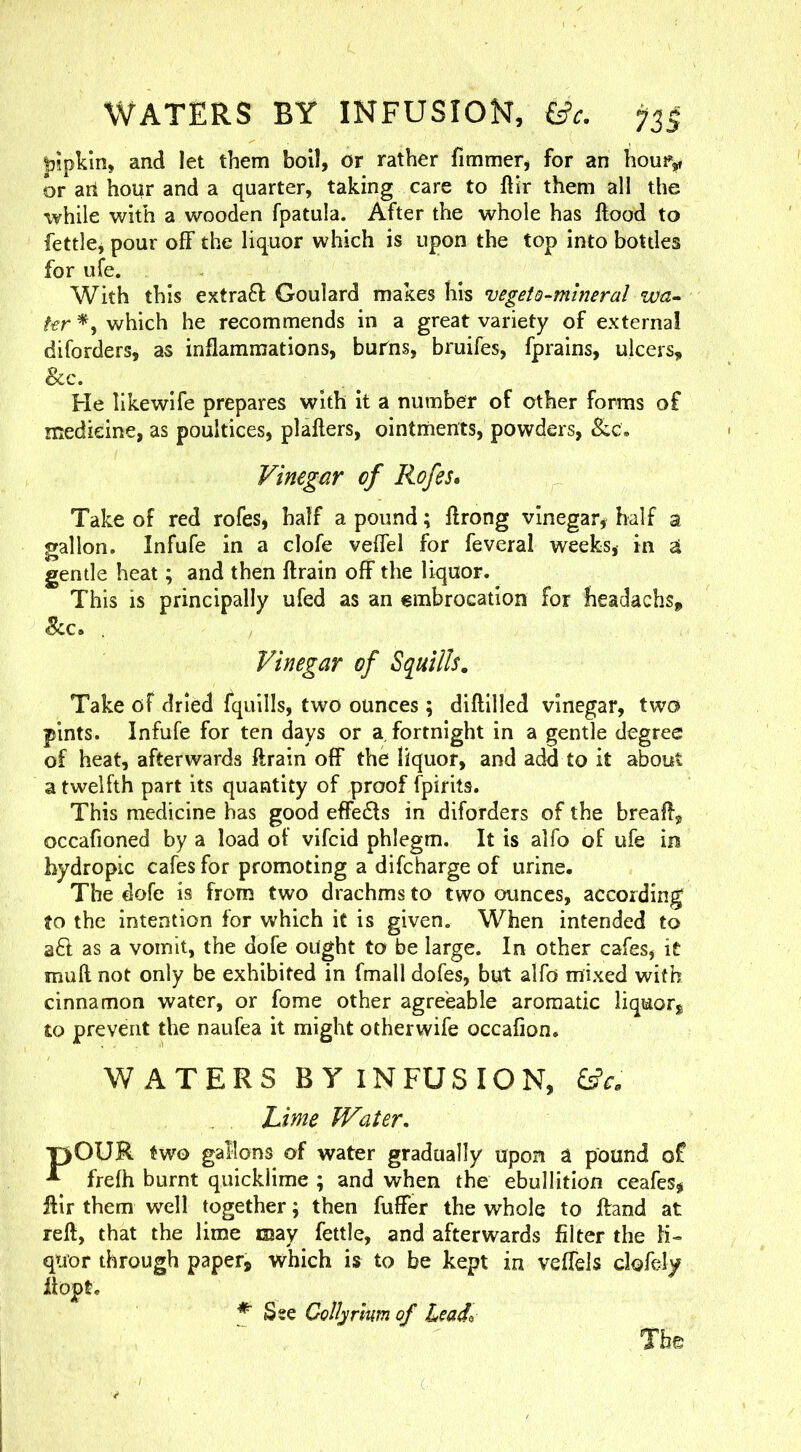 WATERS BY INFUSION, &c. pipkin, and let them boil, or rather fimmer, for an hour,, or an hour and a quarter, taking care to ftir them all the while with a wooden fpatula. After the whole has ftood to fettlcj pour off the liquor which is upon the top into bottles for ufe. With this extra6l Goulard makes his vegetQ-mlneral wa- fer which he recommends in a great variety of external diforders, as inflammations, burns, bruifes, fprains, ulcers, &c. He likewife prepares with it a number of other forms of medicine, as poultices, plafters, ointriients, powders, Vinegar of Rofes* Take of red rofes, half a pound; ftrong vinegar^ half a gallon. Infufe in a clofe veffel for feveral weeks, in a gentle heat; and then ftrain off the liquor. This is principally ufed as an €mbrocation for headachs, See. . Vinegar of Squills. Take of dried fquills, two ounces; diftilled vinegar, two pints. Infufe for ten days or a fortnight in a gentle degree of heat, afterwards ftrain off the liquor, and add to it about a twelfth part its quantity of proof fpirits. This medicine has good effedls in diforders of the breaft, occafioned by a load of vifeid phlegm. It is alfo of ufe in hydropic cafes for promoting a difeharge of urine. The dofe is from two drachms to two ounces, according to the intention for which it is given. When intended to aft as a vomit, the dofe ought to be large. In other cafes, it muft not only be exhibited in fmall dofes, but alfo mixed with cinnamon water, or fome other agreeable aromatic liquor^ to prevent the naufea it might otherwife occafion. WATERS BY INFUSION, Lime iVater, P>OUK two gallons of water gradually upon a pound of ^ frefh burnt quicklime ; and when the ebullition ceafes, ftir them well together; then fuffer the whole to ftand at reft, that the lime may fettle, and afterwards filter the li- quor through paper, which is to be kept in veffels clofely flopt. Sse Collar mm of Leado The