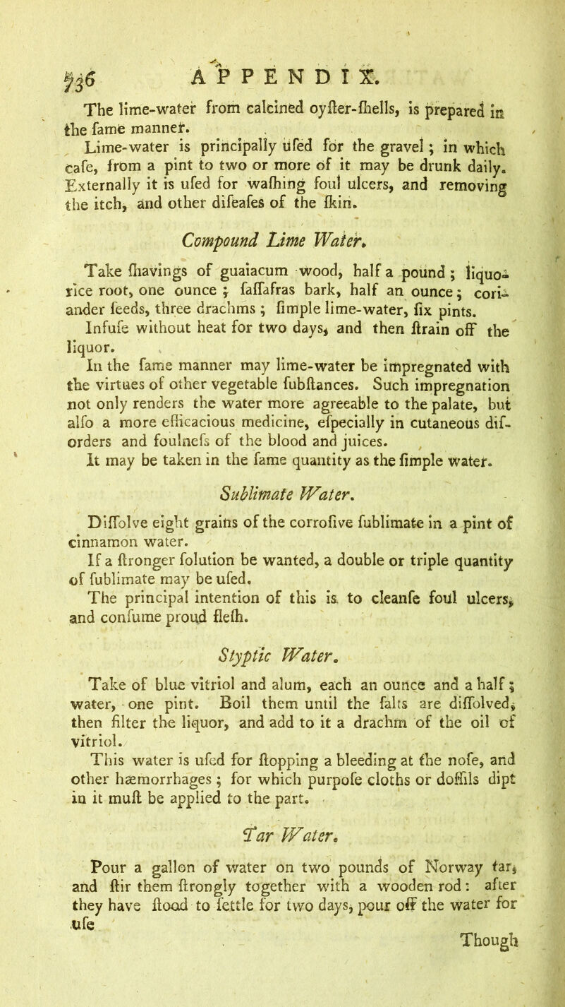 P E N D 115:. The lime-water from calcined oyfter-fhells, is prepared ia the fame mannet. Lime-water is principally ufed for the gravel; in which Cafe, from a pint to two or more of it may be drunk daily. Externally it is ufed for wafhing foul ulcers, and removing the itch, and other difeafes of the fkin. Compound Lime Water*, Take {havings of guaiacum wood, half a pound; liquo- rice root, one ounce j faffafras bark, half an ounce; corL ander feeds, three drachms ; fimple lime-water, fix pints. Infuie without heat for two days, and then llrain off the liquor. In the fame manner may lime-water be Impregnated with the virtues of other vegetable fubftances. Such impregnation not only renders the water more agreeable to the palate, but alfo a more efficacious medicine, efpecially in cutaneous dif- orders and foulnefs of the blood and juices. It may be taken in the fame quantity as the fimple water. Sublimate Water, Diflblve eight grains of the corrofive fublimate in a pint of cinnamon water. If a flronger folution be wanted, a double or triple quantity of fublimate may be ufed. The principal intention of this is. to cleanfe foul ulcers^ and confume proud fleffi. Styptic Water. Take of blue vitriol and alum, each an ounce and a half; water, one pint. Boil them until the falts are diffolved, then filter the liquor, and add to it a drachm of the oil of vitriol. This water is ufed for flopping a bleeding at the nofe, arid other haemorrhages ; for which purpofe cloths or doffils dipt in it muft be applied to the part. Lar Water. Pour a gallon of water on two pounds of Norway far, and ftir them flrongly together wdth a wooden rod: after they have flood to fettle for two days, pour off the water for life Though