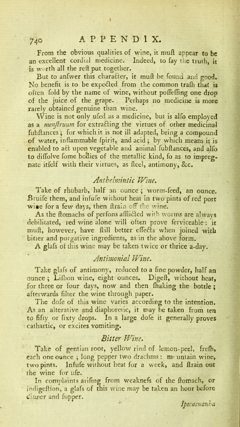 From the obvious qualities of wine, it mufl appear to be an excellent cordial medicine. Indeed, to fay the truth, it is worth all the reft put together. But to anfwer this charafter, it muft be found and good. No benefit is to be expelled from the common trafh that is often fold by the name of wine, without poffeffing one drop of the juice of the grape. Perhaps no medicine is more rarely obtained genuine than wine. Wine is not only ufed as a medicine, but is alfo employed as a merijiruum for extrafting the virtues of other medicinal fubftances; for which it is not ill adapted, being a compound of water, inflammable fpirit, and acid; by which means it is enabled to a61 upon vegetable and animal fubftances, and alfo to diftblve fome bo&ies of the metallic kind, fo as to impreg- nate itfelf with their virtues, as fteel, antimony, See, Anthelmintic Wine, Take of rhubarb, half an ounce ; worm-feed, an ounce. Bruife them, and infufe without heat in two pints of red port wiae for a few days, then ftrain off the wine. As the ftomachs of perfons aftlidted with worms are always debilitated, red wine alone will often prove ferviceable: it muft, however, have ftill better effe^ls when joined with bitter and purgative ingredients, as in the above form. A glafs of this wine may be taken twice or thrice a-day. Antimonial Wine, Take glafs of antimony, reduced to a fine powder, half an ounce ; Lifbon wine, eight ounces. Digeft, without hear, for three or four days, now and then fhaking the bottle; afterwards filter the wine through paper. The dofe of this wine varies according to the intention. As an alterative and diaphoretic, it may be taken from ten to fifty or fixty drops. In a large dofe it generally proves cathartic, or excites vomiting. Bitter Wine. Take of gentian root, yellow rind of lemon-peel, frefh, each one ounce ; long pepper two drachms; mruntain wine, two pints. Infufe without heat for a week, and ftrain out the wine for life. In complaints arifing from weaknefs of the ftomach, or indigeftion, a glafs of this wine may be taken an hour before dinner and fupper. JpecacuG7iha