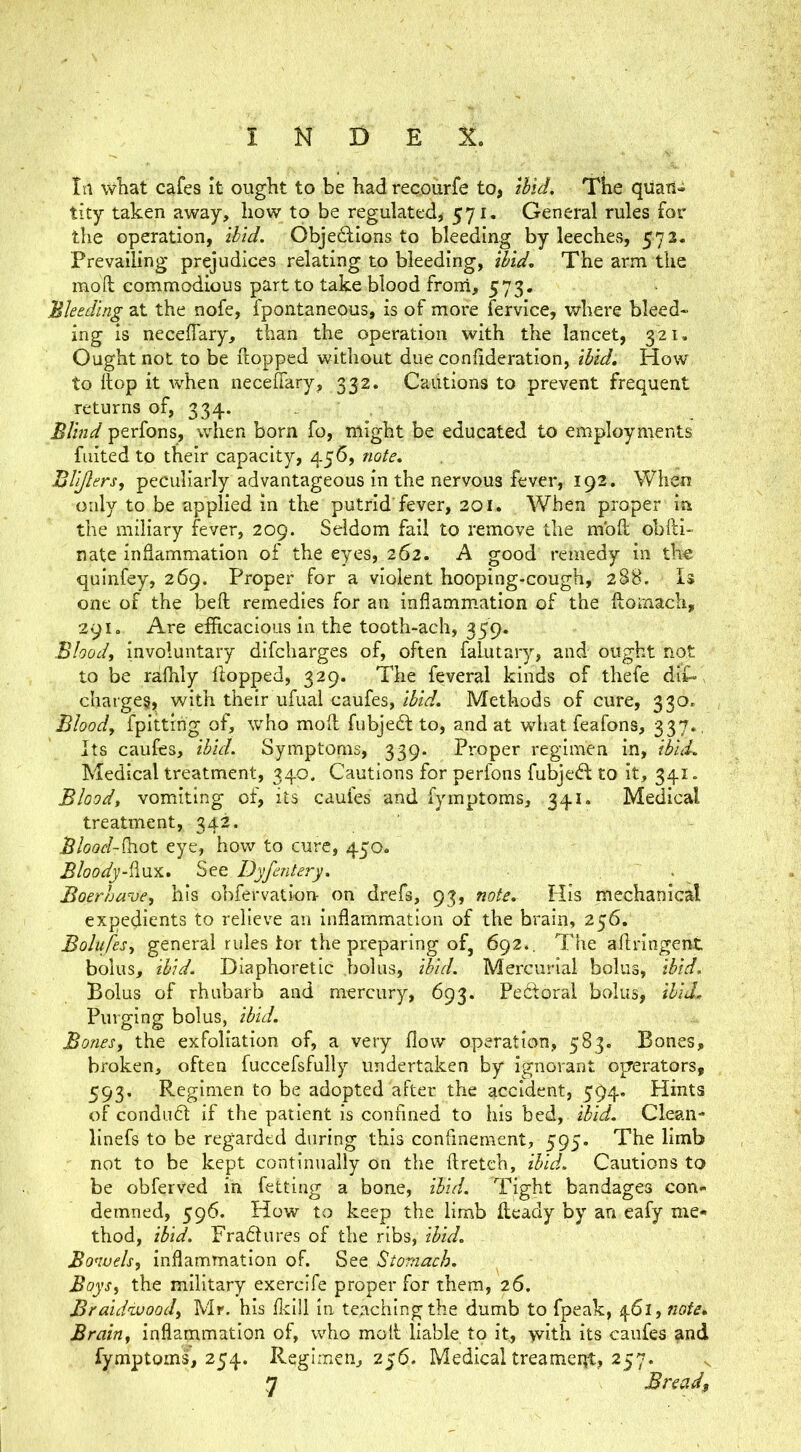 In wliat cafes it ought to be had reqourfe to, Ihld, The quau-i tity taken away, how to be regulated, 571. General rules for the operation, ibid. Objedions to bleeding by leeches, 572. Prevailing prejudices relating to bleeding, ‘^id. The arm the mod commodious part to take blood froni, 573. Bleeding at the nofe, fpontaneous, is of more fervice, where bleed- ing is necelTary, than the operation with the lancet, 321. Ought not to be ftopped without due coniideration, ibid. How to flop it when neceffary, 332. Cautions to prevent frequent returns of, 334. . . Blind perfons, when born fo, might be educated to employments fuited to their capacity, 456, note, Bli/lers, peculiarly advantageous in the nervous fever, 192. When only to be applied in the putrid fever, 301. When proper in the miliary fever, 209. Seldom fail to remove the mod obdi- nate inflammation of the eyes, 262. A good remedy in the quinfey, 269. Proper for a violent hooping-cough, 288. 1$ one of the bed remedies for an inflammation of the domach, 291. Are efficacious in the tooth-ach, 359. Blood, involuntary difcharges of, often falutary, and ought not to be raffily flopped, 329. The feveral kinds of thefe dif«, charge^, with their ufual caufes, ibid. Methods of cure, 330. Blood, fpittihg of, who mod fubjefl to, and at what feafons, 337., Its caufes, ibid. Symptoms, 339. Proper regimen in, ibuL Medical treatment, 340. Cautions for perfons fubje(S; to it, 341. Blood, vomiting of, its caufes and fymptoms, 341. Medical treatment, 342. Blood-^oX. eye, how to cure, 450. BloodySte Dyfentery, . Boerhave, his obfervation- on drefs, 93, note. His mechanical expedients to relieve an inflammation of the brain, 256. Bolufes, general rules tor the preparing of, 692.. The adringent bolus, ibid. Diaphoretic .bolus, tbicl. Mercurial bolus, ibid. Bolus of rhubarb and mercury, 693. Pedoral bolus, ibid. Purging bolus, ibid. Bones, the exfoliation of, a very flow operation, 583. Bones, broken, often fuccefsfully undertaken by ignorant operators, 593. Regimen to be adopted after the accident, 594. Hints of condu6t if the patient Is confined to his bed, ibid. Clean- linefs to be regarded during this confinement, 595. The limb not to be kept continually on the dretch, ibid. Cautions to be obfei'ved in fetting a bone, ibid. Tight bandages con- demned, 596. How to keep the limb deacly by an eafy me- thod, ibid. Fradlures of the ribs, ibid. Bonuels, inflammation of. See Stomach. Boys, the military exercife proper for them, 26. Braidivood, Mr. his flcill in teaching the dumb to fpeak, 461, nofe. Brain, inflammation of, who mod liable to it, with its caufes and fymptoms, 254. Regimen, 256. Medical treameqt, 257. 7? Bread,