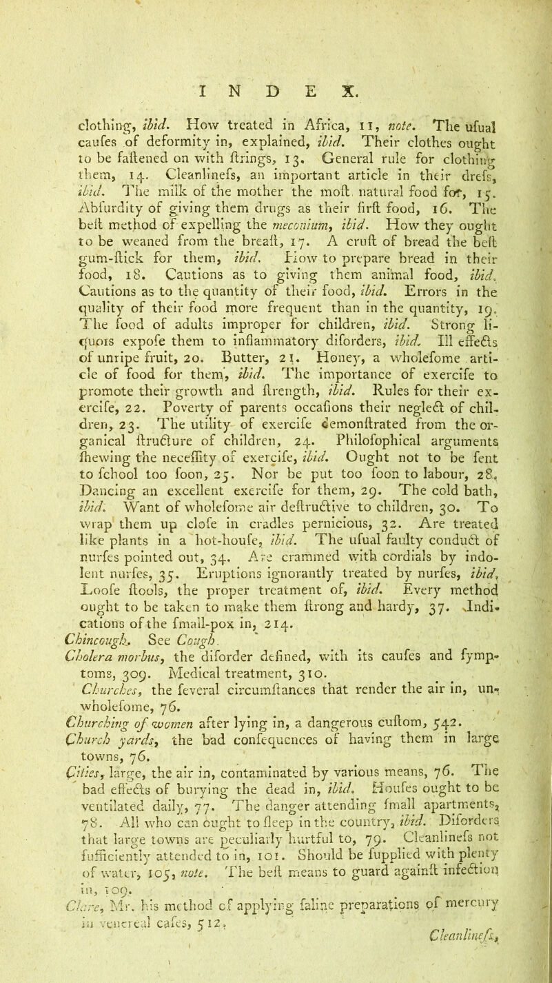 clothing, How treated in Africa, il, note. The iifual caufes of deformity in, explained, ihld. Their clothes ought to be faftened on with firings, 13. General rule for clothing them, 14.. Cleanlinefs, an important article in their drefi, ibid, lire milk of the mother the mofi, natural food for, 15, Abfurdity of giving them drugs as their firft food, 16. The bell method of expelling the meconium, ibid- How they ought to be weaned from the break, 17. A cruft of bread the beft gum-ftick for them, ibid. How to prepare bread in their food, 18. Cautions as to giving them animal food, ibid. Cautions as to the quantity of their food, ibid. Errors in the quality of their food more frequent than in the quantity, 19. The food of adults improper for children, ibid. Strong li- quois expofe them to inflammatory diforders, ibid. Ill effeAs of unripe fruit, 20. Butter, 21. Honey, a wholefome arti- cle of food for them, ibid. The importance of exercife to promote their growth and ftrength, ibid. Rules for their ex- ercife, 22. Poverty of parents occafions their negledl of chil- dren, 23. The utility of exercife demonftrated from the or- ganical ftrudlure of children, 24. Philofophical arguments filewing the necefiity of exercife, ibid. Ought not to be fent to fchool too foon, 25. Nor be put too foon to labour, 28, Dancing an excellent exercife for them, 29. The cold bath, ibid. Want of wholefome air deftrudtive to children, 30. To wrap them up clofe in cradles pernicious, 32. Are treated like plants In a hot-lioufe, ibid. The ufual faulty conduct of nurfes pointed out, 34, Are crammed with cordials by indo- lent nurfes, 35. Eruptions ignorantly treated by nurfes, ibid^ Lioofe ftools, the proper treatment of, ibid. Every method ought to be taken to make them ftrong and hardy, 37. Jndi* cations of the fmall-pox in, 314. ChincGugh. See Cough. Cholera morbus, the dlforder defined, with its caufes and fymp- toms, 309. Medical treatment, 310. Churches, the feveral circumfiances that render the air In, im«; wholefome, 76. Churching of women after lying in, a dangerous cuftom, 542. Church yards, the bad confequcnces of having them in lar*ge towns, 76. Cities, large, the air in, contaminated by various means, 76. The bad eftedls of burying the deiid in, ibid. Houfes ought to be ventilated daily, 77. The danger attending fmall apartm^ents, 78. All who can Cught tofieep in the country, ibid. Diforders that large towns are peculiarly hurtful to, 79. Cleanlinefs not fufliciently attended to in, loi. Should be fupplied with plenty of water, 105, note. The beft means to guard againft infedion in, 109. ■ Clare, Mr. his method of applying falige preparation? of merepry in vt'iicieal cafes, 512, Cleanlinefs,