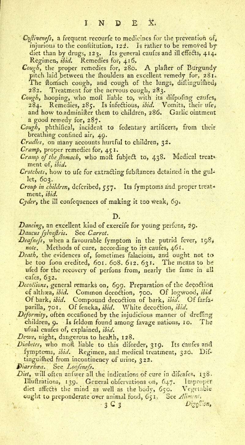 C^menefs, a frequent recourfe to medicines for the prevention of^ injurious to the conftitution, izi. Is rather to be removed bp diet than by drugs, 123. Its general caufes and iil^ffeds, 414, Regimen, ibid. Remedies for, 416, Cough, the proper remedies for, 280. A plafter of Bilrgundy pitch Iaid^etv4^een the fhoulders an excellent remedy for, 28k The llomach cough, arid cough of the lungs, dillingulfhed^ 282. Treatment for the nervous cough, 283. Cough, hooping, who mofi: liable to, with its difppfing caufes, 284. Remedies, 285. Is infedlious, ibiJ. Vomits, their ufcj and how to adminifter them to children, 286. Garlic ointment a good remedy for, 287. Cough, phthifical, incident to federitary artificers, from their breathing confined air, 49. Cradles, on many accounts hurtful to children, Cramp, proper remedies for, 451. Cramp of the Jlomach, who moft fubjedl to, 43^* Medical treat* ment of, ibid. Crotchets, how to life for extracting fubllances detained in the gul» let, 603. Croup in children, defcribed, 557. Its fymptoms and proper treat-*- ment, ibid. Cyder, the ill confequences of making it too Weak, 69; D. Dancing, an excellent kind of exercife for yoiing perfcns, 29, Daucus fylnjejlris. See Carrot. Deafnejs, when a favourable fymptom in the putrid fever, 198^ note. Methods of cure, according to its caufes, 46!. Death, the evidences of, fometimes falacious, and ought not tot be too foon credited, 601. 608. 612. 631. The means to bd 11 fed for the recovery of perfons from, nearly the fame in all cafes, 632. DecoFdons, general remarks on, 699. Preparation of the decoClioa of althaea, ibid. Common decoftion, 700. Of logvvood, ibid Of bark, ibid. Compound decoCtion of bark, ibid. Of farfa- parilla, 701. Of feneka, White decoClion, Dformity, often occafioned by the Injudicious manner of dreffing children, 9. Is feldom found among favage nations, I©. The ufual caufes of, explained, ibid. De'zvs, night, dangerous to health, 128. Diabetes, who moll liable to this diforder, 319. Its caufes and fymptoms, ibid. Regimen, arid medical treatment, 326. OiR tingullhed from incontinency of urine, 322. Diarrhoea. See honfenefs. Diet, wdll often anfvyer all the indications of cure in difeafes, 138. Illuftrations, 139. General obfervationS on, 647. Ttnproper diet atfeCls the mind as well as the body, 650. Vegetable cught to preponderate over animal food, 65See /llimcnu 3 C 3 DigfUon,