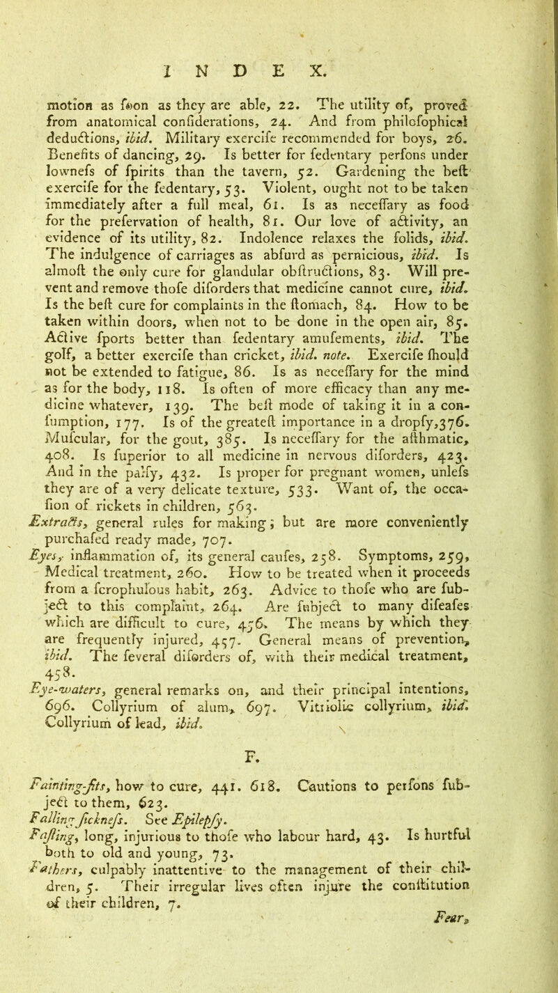 motion as f«on as they are able, 22. The utility of, proved from anatomical confiderations, 24. And from philofophical dcducftions, ihid. Military exercife recommended for boys, 26. Benefits of dancing, 29. Is better for fedentary perfons under lownefs of fpirits than the tavern, 52. Gardening the heft' exercife for the fedentary, 53. Violent, ought not to be taken immediately after a full meal, 61. Is as nccefifary as food for the prefervation of health, 8i. Our love of aftivity, an evidence of its utility, 82. Indolence relaxes the folids, thid. The indulgence of carriages as abfurd as pernicious, ihid. Is almoft the only cure for glandular obftrudtions, 83. Will pre- vent and remove thofe diforders that medicine cannot cure, ibid. Is the beft cure for complaints in the ftomach, 84. How to be taken within doors, when not to be done in the open air, 85. Active fports better than fedentary amufements, ibid. The golf, a better exercife than cricket, ibid. note. Exercife fliould Kot be extended to fatigue, 86. Is as neceflaiy for the mind as for the body, 118. Is often of more efficacy than any me- dicine whatever, 139. The belt: mode of taking it in a con- fumption, 177. Is of the greateft importance in a dropfy,376. Mufcular, for the gout, 385. Is neceffary for the ahhmatic, 408. Is fuperior to all medicine in nervous diforders, 423. And in the parfy, 432. Is proper for pregnant women, unlefs they are of a very delicate texture, 533. Want of, the occa- fion of rickets in children, 563. Extradtsy general rules for making; but are more conveniently purchafed ready made, 707. Eyesf in£ammation of, its general caufes, 258. Symptoms, 259, Medical treatment, 260. How to be treated when it proceeds from a fcrophulous habit, 263. Advice to thofe who are fub- ]e6l to this comptaint, 264. Are ftibjecl to many difeafes which are difficult to cure, 476. The means by which they are frequently injured, 457,. General means of prevention, ibid. The feveral diforders of, with their medical treatment, 458. Eye-nvatersy general remarks on, and their principal intentions, 696. Collyrium of alum., 697. Vitiiolic collyrium, ibid. Collyriuih of lead. Hid. F. Fainting-JitSy\\Qyr to cuxty 441. 618. Cautions to perfons fub- jedt to them, 623. FailingJtcbnefs. See Epikp/y. Fajlingy long, injurious to thofe who labour hard, 43. Is hurtful both to old and young, 73, Eathersy culpably inattentive to the management of their chil'- dren, 5. Their irregular lives often injiite the conlfitution of tlreir children, 7. F^ars.