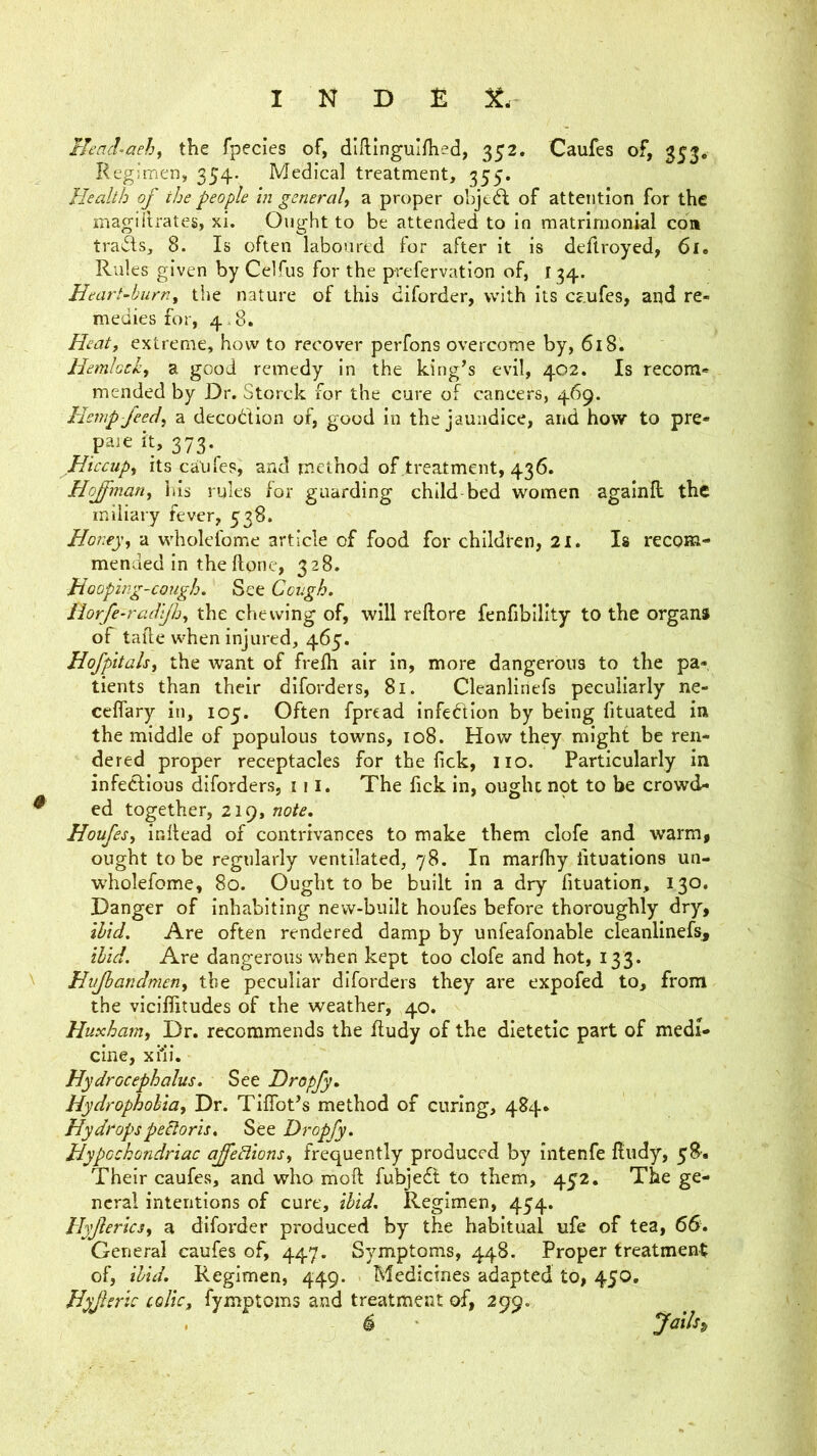 Ueachaehy the fpecies of, diftinguifhed, 352, Caufes of, 353. Regimen, 354. Medical treatment, 355. Health of the people in general, a proper objedl: of attention for the magiitrates, xi. Ought to be attended to in matrimonial coa tra(5ls, 8. Is often laboured for after it is deftroyed, 6l. Rules given by Celfus for the prefervation of, 134. Heart-burn, the nature of this diforder, with its caufes, and re- medies for, 4.8. Heatf extreme, how to recover perfons overcome by, 618. Hemlock, a good remedy in the king’s evil, 402. Is recom- mended by Dr. Storck for the cure of cancers, 469. Hemp feed, a decodlion of, good in the jaundice, and how to pre- paie it, 373. Hiccup, its canfes, and method of treatment, 436. Hojman, his rules for guarding child-bed women agalnll the miliary fever, 538. Honey, a wholefome article of food for children, 21. Is recom- mended in theftonc, 328. Hooping-cough. See Cough. Horfe-radijh, the chewing of, will reftore fenfiblllty to the organs of talle when injured, 465. Hofpitals, the want of frefh air in, more dangerous to the pa-, tients than their diforders, 81. Cleanliriefs peculiarly ne- celfary in, 105. Often fpread infection by being fituated in the middle of populous towns, 108. How they might be ren- dered proper receptacles for the lick, no. Particularly in infectious diforders, 111. The fick in, ought npt to be crowd- ed together, 219, note. Houfes, initead of contrivances to make them clofe and warm, ought to be regularly ventilated, 78. In marfhy iituations un- wholefome, 80. Ought to be built in a dry fituation, 130. Danger of inhabiting new-built houfes before thoroughly dry, ibid. Are often rendered damp by unfeafonable cleanlinefs, ibid. Are dangerous when kept too clofe and hot, 13 3. Hujbaridmen, the peculiar diforders they are expofed to, from the viciffitudes of the weather, 40. Huxham, Dr. recommends the Rudy of the dietetic part of medi- cine, xMi. Hydrocephalus. See Dropfy. Hydrophobia, Dr. TifTot’s method of curing, 484* Hydropspebtoris. See Dropfy. Hypochondriac ajedions, frequently produced by intenfe Rudy, yS. Their caufes, and who moft fubjedt to them, 4y2. The ge- neral intentions of cure, ibid. Regimen, 454. Hyjlerics, a diforder produced by the habitual ufe of tea, 66. General caufes of, 447. Symptoms, 448. Proper treatment of, ibid. Regimen, 449. Medicines adapted to, 450, Hyjleric colic, fymptoms and treatment of, 299.